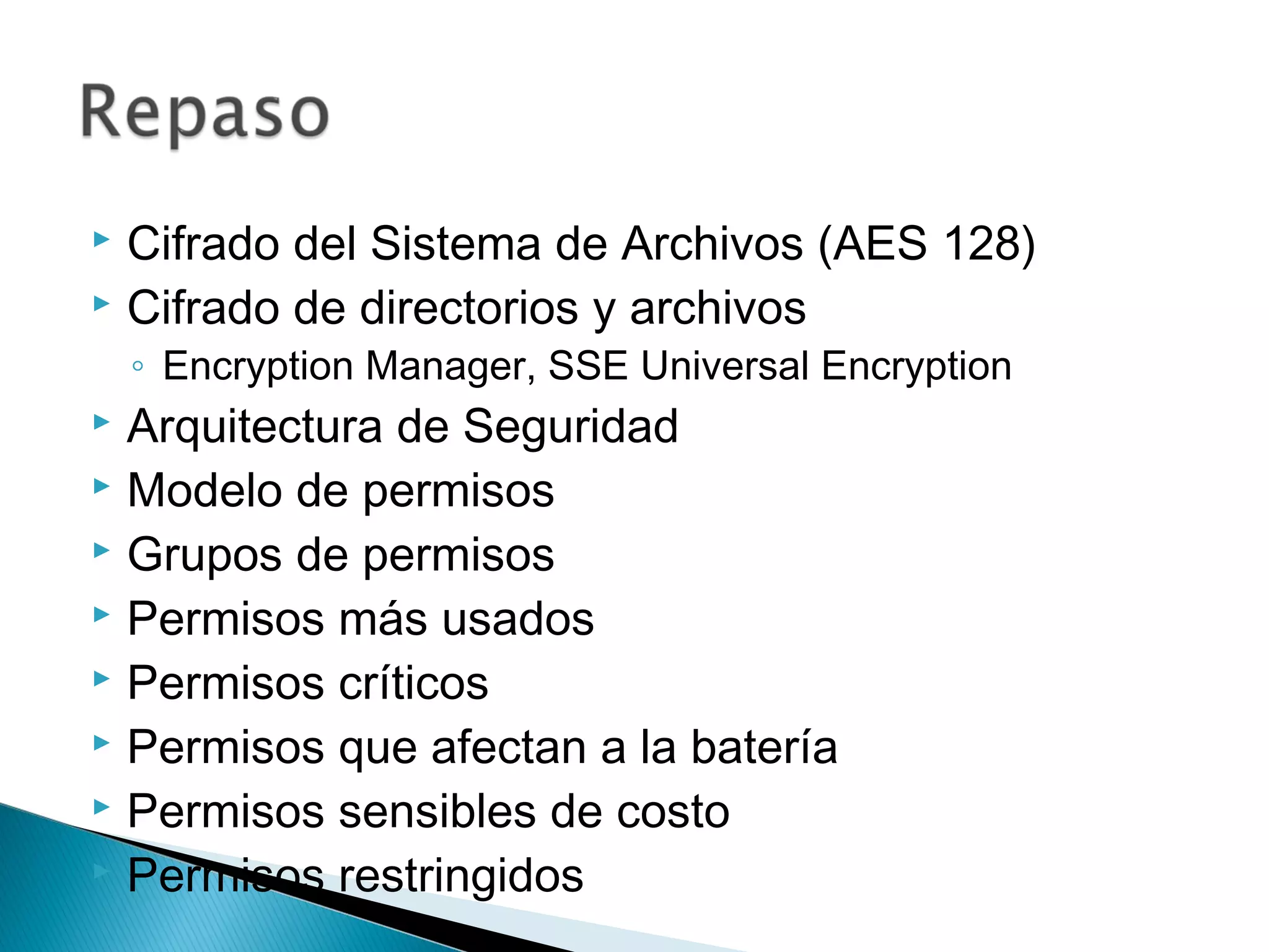  Cifrado del Sistema de Archivos (AES 128)
 Cifrado de directorios y archivos
◦ Encryption Manager, SSE Universal Encryption
 Arquitectura de Seguridad
 Modelo de permisos
 Grupos de permisos
 Permisos más usados
 Permisos críticos
 Permisos que afectan a la batería
 Permisos sensibles de costo
 Permisos restringidos
 