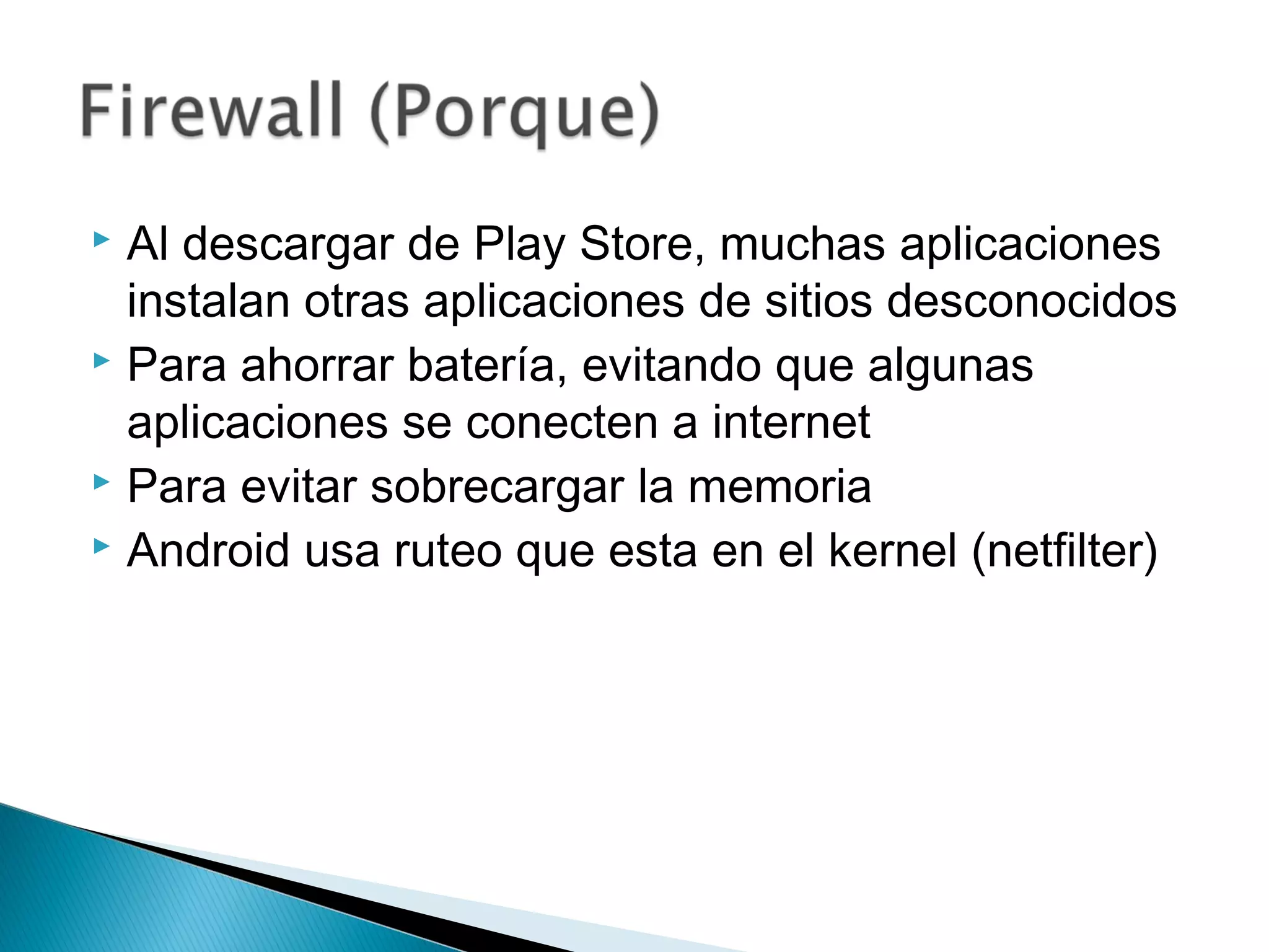  Al descargar de Play Store, muchas aplicaciones
instalan otras aplicaciones de sitios desconocidos
 Para ahorrar batería, evitando que algunas
aplicaciones se conecten a internet
 Para evitar sobrecargar la memoria
 Android usa ruteo que esta en el kernel (netfilter)
 
