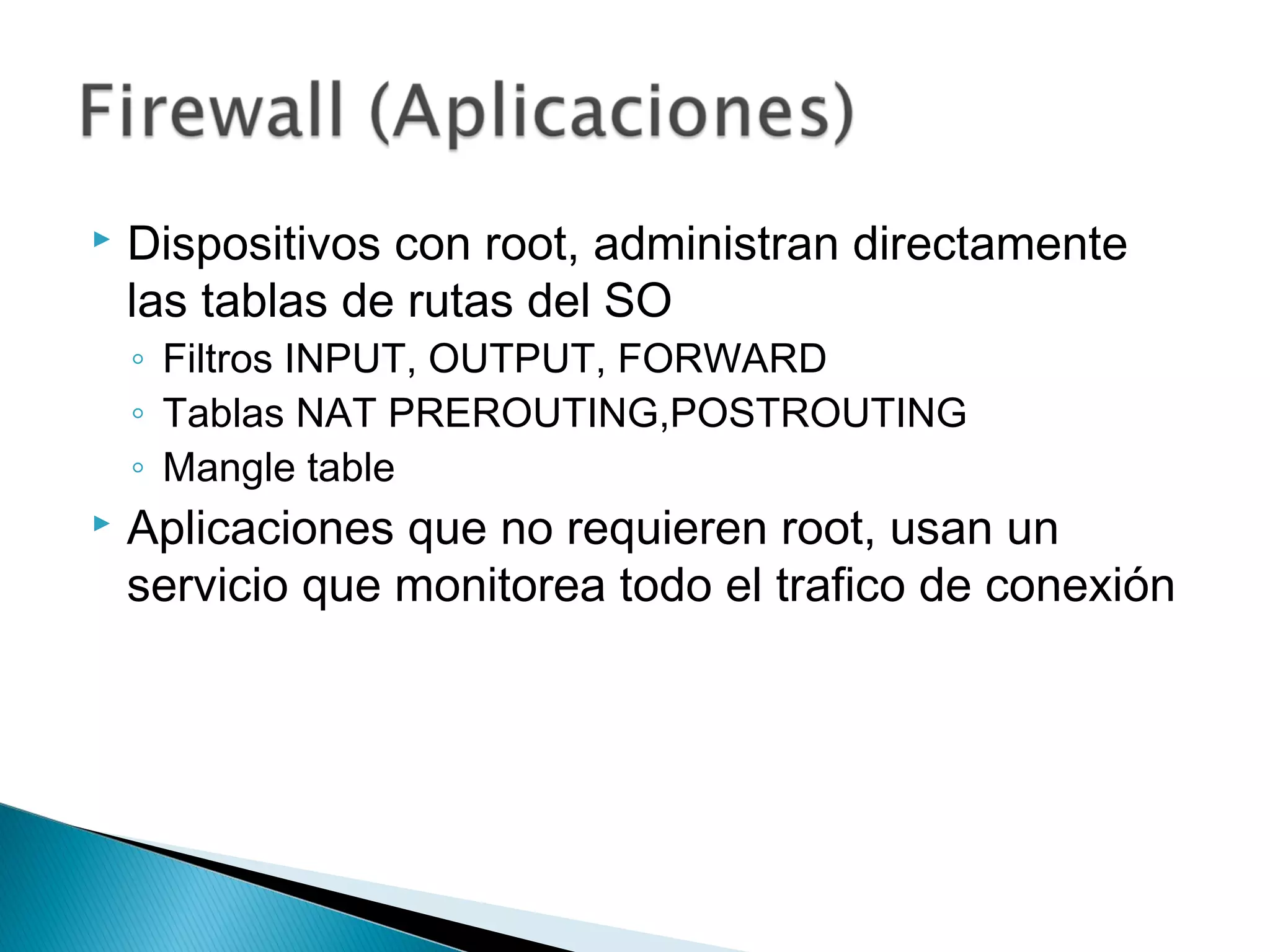  Dispositivos con root, administran directamente
las tablas de rutas del SO
◦ Filtros INPUT, OUTPUT, FORWARD
◦ Tablas NAT PREROUTING,POSTROUTING
◦ Mangle table
 Aplicaciones que no requieren root, usan un
servicio que monitorea todo el trafico de conexión
 