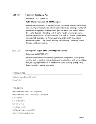 Page 2
1/11-7/14 C Operator, Woodgroup Psn
· Laffayette, La (337)234-0100
· W&T Offshore contract – SS-349 Mahogany
· Completing various tasks to maintain normal operations in producing crude oil,
and natural gas in compliance with all federal standards. Utilizing a number of
production components to separate oil, gas, and water from Subsea and dry
tree wells. Such as – Operating control room. Trouble shooting problems.
Completing well tests. Casing diagnostics. Flow back procedures for new wells,
recompleted, acid jobs, etc. Annual, quarterly, and monthly inspections.
Production reports. Time sheets. Shipping and receiving. Conducting safety,
Simops, and Sems meetings.
9/09-1/11 Welding/fitter helper, Shaw Global Offshore Services
Delcambre, La (337)685-4725
· Installation and demolition of various production components in the gulf of
mexico. Such as welding, cutting of pipe and structural iron with torch, cold cut
saw, etc. rigging materials to be hoisted with crane. Cutting, griding, fitting
bevels on piping, reading blue prints.
EDUCATION______________________________________________
Graduated Bayou ChicotHigh School
Class of 2004
TRAINING________________________________________________
Merchant Mariner license– Able Body Seaman
Merchant Mariner license– Proficiency in Survival Craft
Subpart O level 4
Twic Card certified
Safe Gulf certified
Crane/rigger certified
Firefighting/ incipientfirecertified
Medic FirstAid Plus/AED certified
 