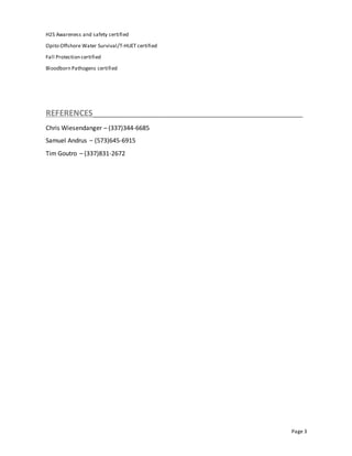Page 3
H2S Awareness and safety certified
Opito Offshore Water Survival/T-HUET certified
Fall Protection certified
Bloodborn Pathogens certified
REFERENCES______________________________________________
Chris Wiesendanger – (337)344-6685
Samuel Andrus – (573)645-6915
Tim Goutro – (337)831-2672
 