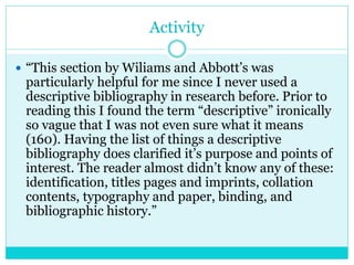 Activity
 “This section by Wiliams and Abbott’s was
particularly helpful for me since I never used a
descriptive bibliography in research before. Prior to
reading this I found the term “descriptive” ironically
so vague that I was not even sure what it means
(160). Having the list of things a descriptive
bibliography does clarified it’s purpose and points of
interest. The reader almost didn’t know any of these:
identification, titles pages and imprints, collation
contents, typography and paper, binding, and
bibliographic history.”
 