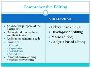 Also Known As:
 Analyze the purpose of the
document
 Understand the readers
and their tasks
 Anticipates readers’ needs
 Focus on:
 Content
 Organization
 Visual design
 Overall style
 Comprehensive editing
precedes copy editing
 Substantive editing
 Development editing
 Macro editing
 Analysis-based editing
Comprehensive Editing
 