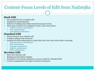 Content-Focus Levels of Edit from Nadziejka
Rush Edit
 Not enough time for a complete edit
 Emphasis on comprehension
 Selection of editing tasks within the limited amount of time
 Three types of tasks to be completed in order, and as time allows:
 Technical content considerations
 Policy considerations
 Copy editing considerations
Standard Edit
 Plenty of time to do a complete edit
 Complete editing of the document
 Includes all of the editing tasks in a Rush Edit, but in the order of the editor’s choosing:
 Technical content considerations
 Style considerations
 Language considerations
 Integrity considerations
 Policy considerations
Revision Edit
 More time-intensive edit
 Bringing several authors together
 Document is not nearing completion, is not yet ready for a Standard Edit
 Involves reorganization and major revisions to document
 