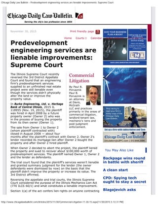 Chicago Daily Law Bulletin - Predevelopment engineering services are lienable improvements: Supreme Court
http://www.chicagolawbulletin.com/Articles/2015/11/30/Commercial-Litigation-11-30-15.aspx[11/30/2015 5:13:31 PM]
November 30, 2015 Print friendly page
Commercial
Litigation
By Paul B.
Porvaznik
Paul B.
Porvaznik is
an attorney
at Davis,
McGrath
LLC and practices
primarily in the areas of
commercial litigation,
landlord-tenant law,
mechanic’s liens and
post-judgment
enforcement.
Predevelopment
engineering services are
lienable improvements:
Supreme Court
The Illinois Supreme Court recently
reversed the 3rd District Appellate
Court and found that an engineering
firm’s predevelopment services
supplied to an unfinished real estate
project were still lienable even
though the services didn’t physically
alter the land or improve the
property value.
In Burke Engineering, Ltd. v. Heritage
Bank of Central Illinois, 2015 IL
118955 (Nov. 19, 2015), the plaintiff
was hired in April 2008 by a future
property owner (Owner 2) who was
in the process of buying the property
from its then owner (Owner 1).
The sale from Owner 1 to Owner 2
(whom plaintiff contracted with)
closed in August 2008 — about four
months after the plaintiff’s contract with Owner 2. Owner 2’s
lender recorded its mortgage lien after Owner 2 bought the
property and after Owner 2 hired plaintiff.
When Owner 2 decided to abort the project, the plaintiff liened
the property and sued to recover about $100,000 worth of
predevelopment services. The plaintiff named Owner 1, Owner 2
and the lender as defendants.
The trial court found that the plaintiff’s services weren’t lienable
and granted summary judgment for the lender (the owner
defendants were dismissed by now) on the basis that the
plaintiff didn’t improve the property or increase its value. The
3rd District affirmed.
Reversing the appellate and trial courts, the Illinois Supreme
Court considered the purpose of the Illinois Mechanics Lien Act
(770 ILCS 60/1) and what constitutes a lienable improvement.
Section 1(a) of the act confers lien rights on anyone contracting
You May Also Like
Backpage wins round
in battle with sheriff
A clean start
CPD: Spying tech
ought to stay a secret
Blagojevich asks
Serving the city's law profession since 1854
Home Courts ▼ Calendar Public Notices 40 Under 40
 