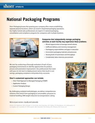 National Packaging Programs
We start by conducting a thorough evaluation of each of your
packaging environments to identify opportunities for product,
process and automation improvement. Our professionals then work
with your on-site team to deploy proven tactics that result in cost
savings, packaging compliance and productivity successes.
Shorr’s customized approaches can include:
•	 Shorr Total Approach to Managed Packaging (STAMP)
•	 Application Analysis
•	 Custom Packaging Design
rev. 02/15shorr.com 888-885-0055 shorrorders.com
Shorr Packaging knows that growing your company often means establishing
separate physical locations, which can result in disjointed packaging operations.
Our highly trained sales professionals are experts in national packaging,
consolidation and compliance programs for companies with multiple locations.
Companies that independently manage packaging
activities at each facility may experience these problems:
•	 Missed opportunities to leverage overall volume
•	 Inefficient delivery and inventory management
•	 Overlapping responsibilities and gaps in execution
•	 Inconsistent packaging materials and processes
•	 Varying levels of automation and throughput
•	 Complicated, labor-intensive procurement
By challenging outdated methodologies, we deliver comprehensive
solutions that stretch from packaging to consumables, processes to
material handling, DIM weight reduction to transportation cubing.
We’re at your service—locally and nationally
Atlanta, GA • Baltimore, MD • Chicago, IL • Cincinnati, OH • Columbus, OH • Dallas, TX • Des Moines, IA • Indianapolis, IN
Los Angeles, CA • Louisville, KY • Minneapolis, MN • Nashville, TN • Omaha, NE • Phoenix, AZ • Tucson, AZ
 