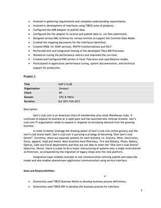 • Involved in gathering requirements and complete understanding requirements.
• Involved in development of interfaces using TIBCO suite of products.
• Configured the ADB Adapter to publish data.
• Configured the file adapter to receive and publish data to .txt files (delimited).
• Designed various XML Schemas for various entities to support the Common Data Model.
• Created the mapping documents for the interfaces identified.
• Created WSDL for SOAP services, XPATH transformations and XSLT.
• Performed Unit and Integration testing of the developed Tibco BW Processes.
• Worked on tuning the performance metrics and improved the run-time.
• Created and Configured EMS servers in Fault Tolerance and Load Balance modes.
• Participated in application performance tuning, system documentation, and technical
support for production.
Project 1:
Title SAM’S CLUB
Organization Genpact
Client IRI
Domain CPG & FMCG
Duration Oct 2011 Feb 2013
Description:
Sam’s club.com is an American chain of membership-only retail Warehouse clubs. It
continues to expand its business at a rapid pace and has launched new revenue streams. Sam’s
club.com IT organization needs to expand in response to increasing demand from the growing
business.
In order to better leverage the drawing power of Sam’s club.com online grocery and the
Sam’s club brand itself, Sam’s club.com is pursuing a strategy of becoming “One Sam’s club
Online”. Currently, there are separate systems for each business i.e. Grocery, Wine, electronics,
floral, apparel, food and meats. Most locations have Pharmacy, Tire and Battery, Photo, Bakery,
Optical, Café and Floral departments and they are not able to meet the “One Sam’s club Online”
objective. Hence, there is a plan to do a major restructuring of systems onto a single multichannel
architecture, accompanied by the migration of legacy shops onto this new platform.
Integration Layer enables multiple to one communication utilizing publish and subscribe
model and also enables downstream application communication using service interface.
Roles and Responsibilities:

• Extensively used TIBCO Business Works to develop business process definitions.
• Extensively used TIBCO BW to develop the business process for interface.
3
 