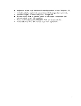 • Designed the services as per the design documents prepared by Architect using Tibco BW.
• Involved in gathering requirements and complete understanding on the requirements.
• Involved in fixing the defects raised by various testing teams.
• Deployed Business Works archives and adapter archives in Fault Tolerance and Load
balanced mode to achieve high availability.
• Worked on different pallets like JDBC,SOAP, WSDL and General Activities
• Developed Business Works (BW) processes as per client requirements.
4
 