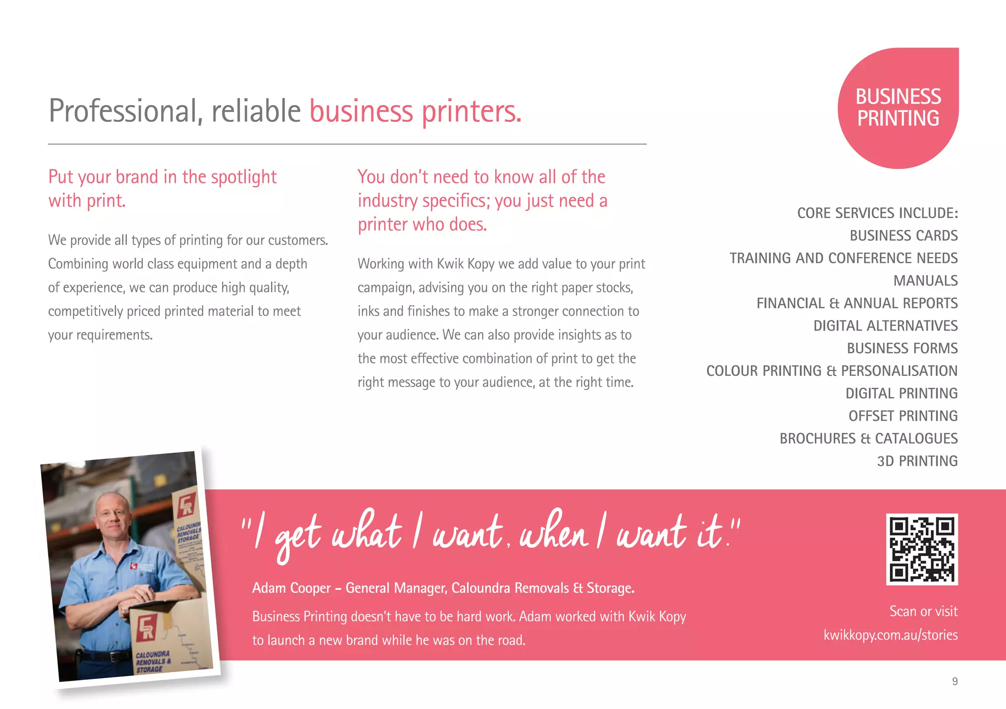 ''I get what I want, when I want it.''
Adam Cooper - General Manager, Caloundra Removals & Storage.
Business Printing doesn’t have to be hard work. Adam worked with Kwik Kopy
to launch a new brand while he was on the road.
Professional, reliable business printers.
Put your brand in the spotlight
with print.
We provide all types of printing for our customers.
Combining world class equipment and a depth
of experience, we can produce high quality,
competitively priced printed material to meet
your requirements.
You don’t need to know all of the
industry specifics; you just need a
printer who does.
Working with Kwik Kopy we add value to your print
campaign, advising you on the right paper stocks,
inks and finishes to make a stronger connection to
your audience. We can also provide insights as to
the most effective combination of print to get the
right message to your audience, at the right time.
Scan or visit
kwikkopy.com.au/stories
CORE SERVICES INCLUDE:
BUSINESS CARDS
TRAINING AND CONFERENCE NEEDS
MANUALS
FINANCIAL & ANNUAL REPORTS
DIGITAL ALTERNATIVES
BUSINESS FORMS
COLOUR PRINTING & PERSONALISATION
DIGITAL PRINTING
OFFSET PRINTING
BROCHURES & CATALOGUES
3D PRINTING
9
 