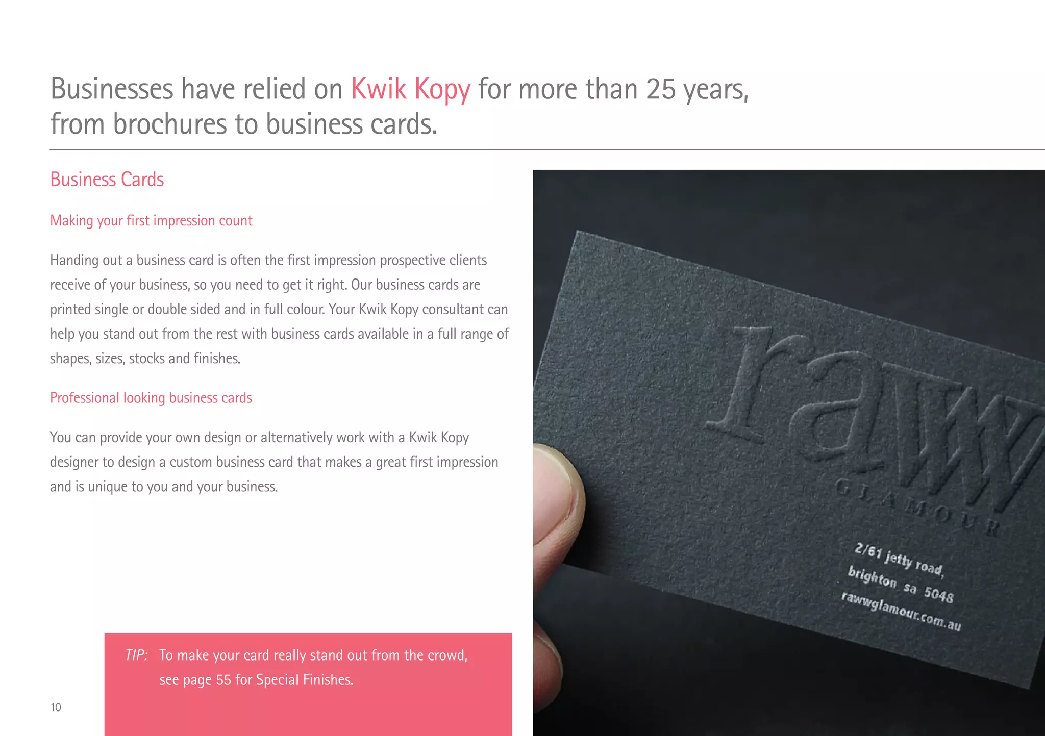 Business Cards
Making your first impression count
Handing out a business card is often the first impression prospective clients
receive of your business, so you need to get it right. Our business cards are
printed single or double sided and in full colour. Your Kwik Kopy consultant can
help you stand out from the rest with business cards available in a full range of
shapes, sizes, stocks and finishes.
Professional looking business cards
You can provide your own design or alternatively work with a Kwik Kopy
designer to design a custom business card that makes a great first impression
and is unique to you and your business.
Businesses have relied on Kwik Kopy for more than 25 years,
from brochures to business cards.
TIP: 	 To make your card really stand out from the crowd,
	 see page 55 for Special Finishes.
10
 