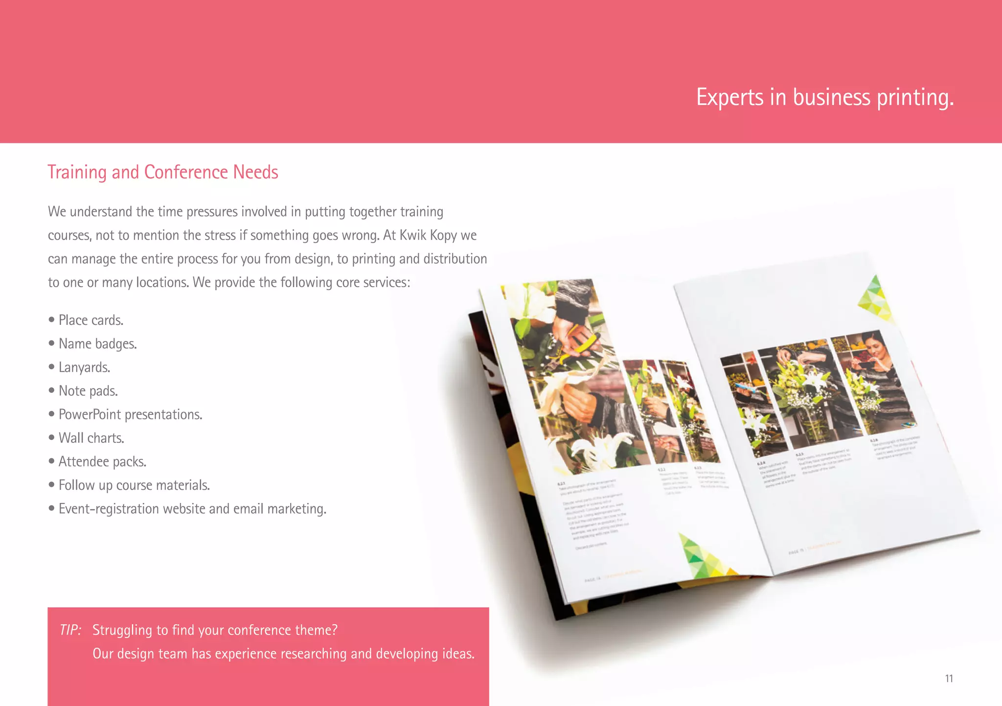 Training and Conference Needs
We understand the time pressures involved in putting together training
courses, not to mention the stress if something goes wrong. At Kwik Kopy we
can manage the entire process for you from design, to printing and distribution
to one or many locations. We provide the following core services:
• Place cards.
• Name badges.
• Lanyards.
• Note pads.
• PowerPoint presentations.
• Wall charts.
• Attendee packs.
• Follow up course materials.
• Event-registration website and email marketing.
Experts in business printing.
TIP: 	Struggling to find your conference theme?
Our design team has experience researching and developing ideas.
11
 