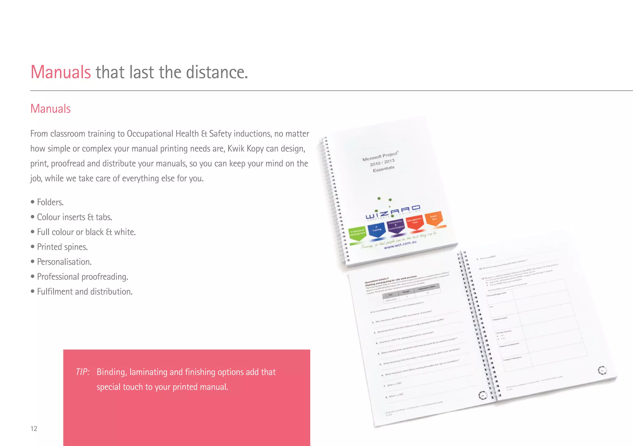 Manuals
From classroom training to Occupational Health  Safety inductions, no matter
how simple or complex your manual printing needs are, Kwik Kopy can design,
print, proofread and distribute your manuals, so you can keep your mind on the
job, while we take care of everything else for you.
• Folders.
• Colour inserts  tabs.
• Full colour or black  white.
• Printed spines.
• Personalisation.
• Professional proofreading.
• Fulfilment and distribution.
Manuals that last the distance.
TIP:	Binding, laminating and finishing options add that
special touch to your printed manual.
12
 