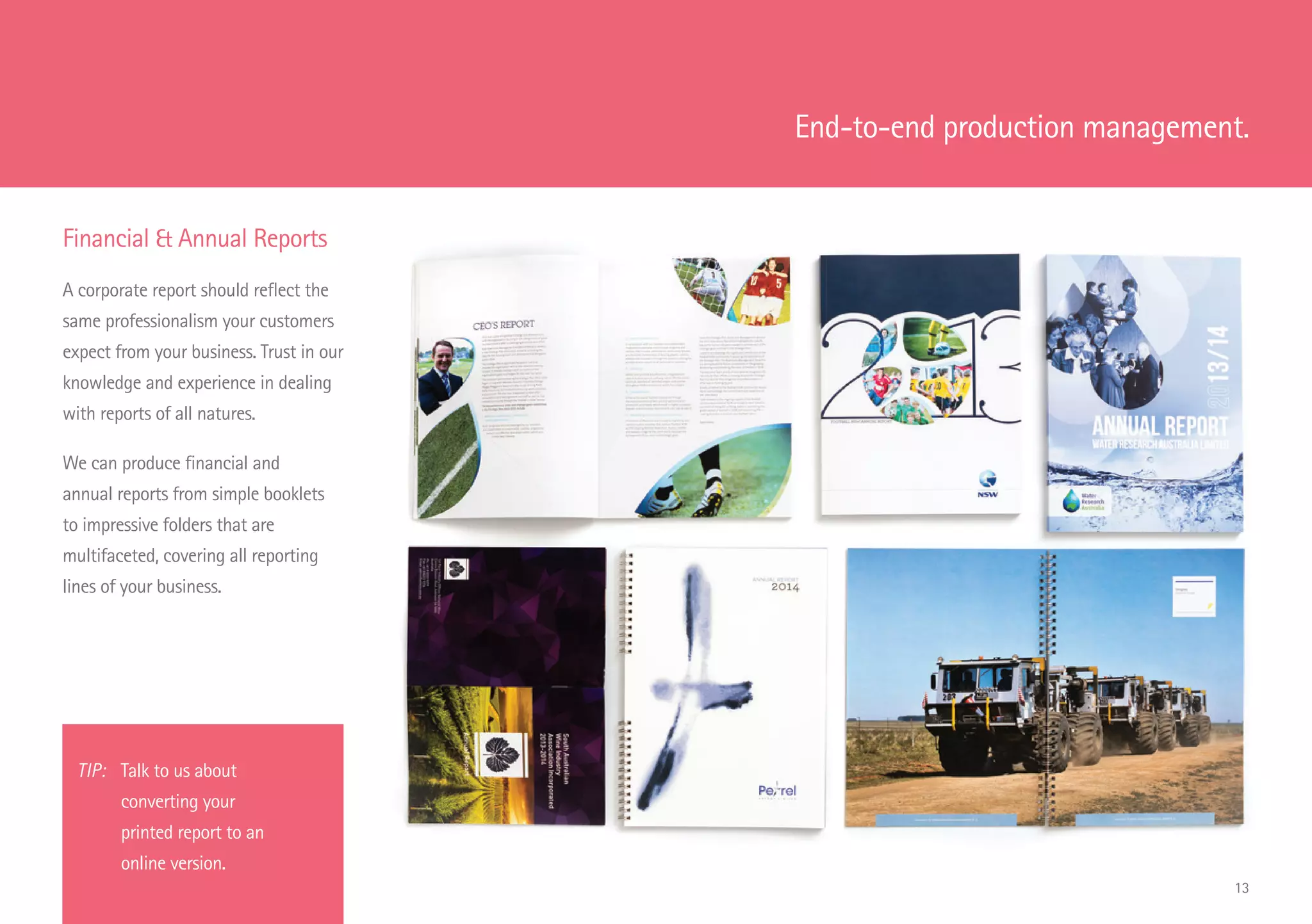 TIP: 	 Talk to us about
		 converting your
		 printed report to an
		 online version.
Financial  Annual Reports
A corporate report should reflect the
same professionalism your customers
expect from your business. Trust in our
knowledge and experience in dealing
with reports of all natures.
We can produce financial and
annual reports from simple booklets
to impressive folders that are
multifaceted, covering all reporting
lines of your business.
End-to-end production management.
13
 