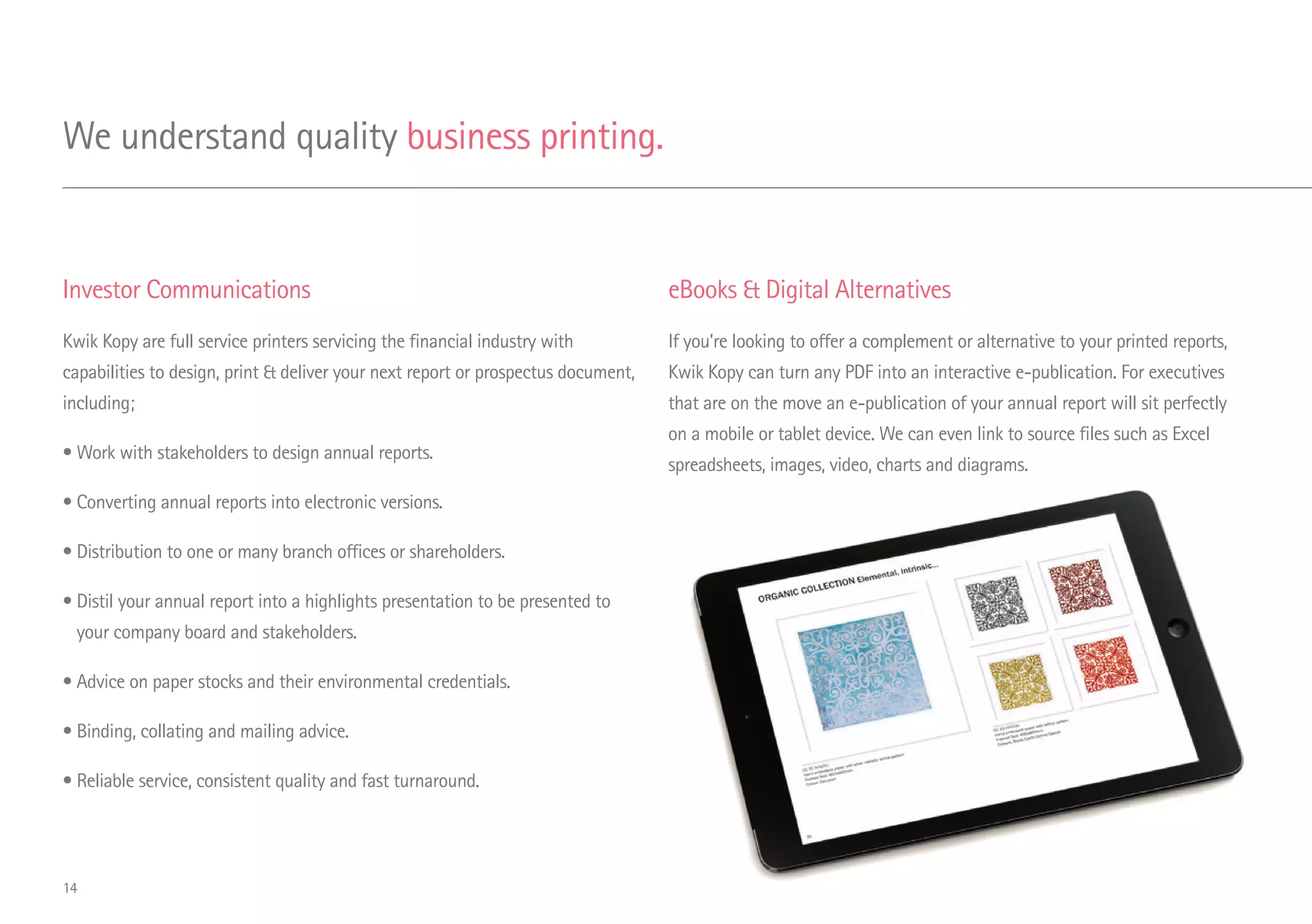 Investor Communications
Kwik Kopy are full service printers servicing the financial industry with
capabilities to design, print  deliver your next report or prospectus document,
including;
• Work with stakeholders to design annual reports.
• Converting annual reports into electronic versions.
• Distribution to one or many branch offices or shareholders.
• Distil your annual report into a highlights presentation to be presented to
your company board and stakeholders.
• Advice on paper stocks and their environmental credentials.
• Binding, collating and mailing advice.
• Reliable service, consistent quality and fast turnaround.
eBooks  Digital Alternatives
If you’re looking to offer a complement or alternative to your printed reports,
Kwik Kopy can turn any PDF into an interactive e-publication. For executives
that are on the move an e-publication of your annual report will sit perfectly
on a mobile or tablet device. We can even link to source files such as Excel
spreadsheets, images, video, charts and diagrams.
We understand quality business printing.
14
 