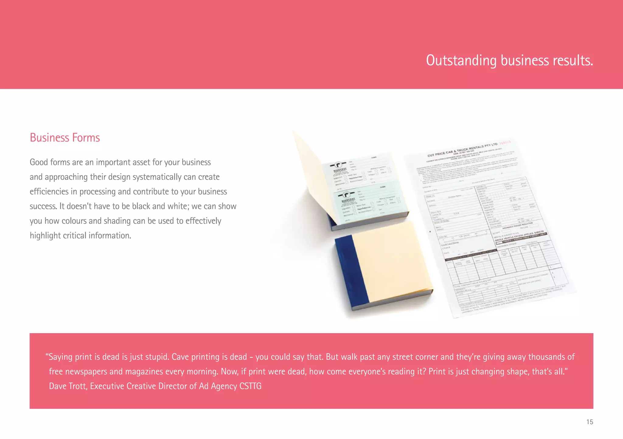 Business Forms
Good forms are an important asset for your business
and approaching their design systematically can create
efficiencies in processing and contribute to your business
success. It doesn’t have to be black and white; we can show
you how colours and shading can be used to effectively
highlight critical information.
“Saying print is dead is just stupid. Cave printing is dead - you could say that. But walk past any street corner and they’re giving away thousands of
free newspapers and magazines every morning. Now, if print were dead, how come everyone’s reading it? Print is just changing shape, that’s all.”
Dave Trott, Executive Creative Director of Ad Agency CSTTG
Outstanding business results.
15
 