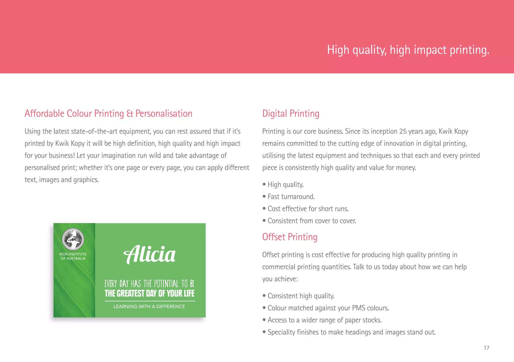 Affordable Colour Printing  Personalisation
Using the latest state-of-the-art equipment, you can rest assured that if it’s
printed by Kwik Kopy it will be high definition, high quality and high impact
for your business! Let your imagination run wild and take advantage of
personalised print; whether it’s one page or every page, you can apply different
text, images and graphics.
Digital Printing
Printing is our core business. Since its inception 25 years ago, Kwik Kopy
remains committed to the cutting edge of innovation in digital printing,
utilising the latest equipment and techniques so that each and every printed
piece is consistently high quality and value for money.
• High quality.
• Fast turnaround.
• Cost effective for short runs.
• Consistent from cover to cover.
Offset Printing
Offset printing is cost effective for producing high quality printing in
commercial printing quantities. Talk to us today about how we can help
you achieve:
• Consistent high quality.
• Colour matched against your PMS colours.
• Access to a wider range of paper stocks.
• Speciality finishes to make headings and images stand out.
IKON INSTITUTE
OF AUSTRALIA
EVERY DAY has the potential to BE
THE GREATEST DAY OF YOUR LIFE
Alicia
LEARNING WITH A DIFFERENCE
High quality, high impact printing.
17
 