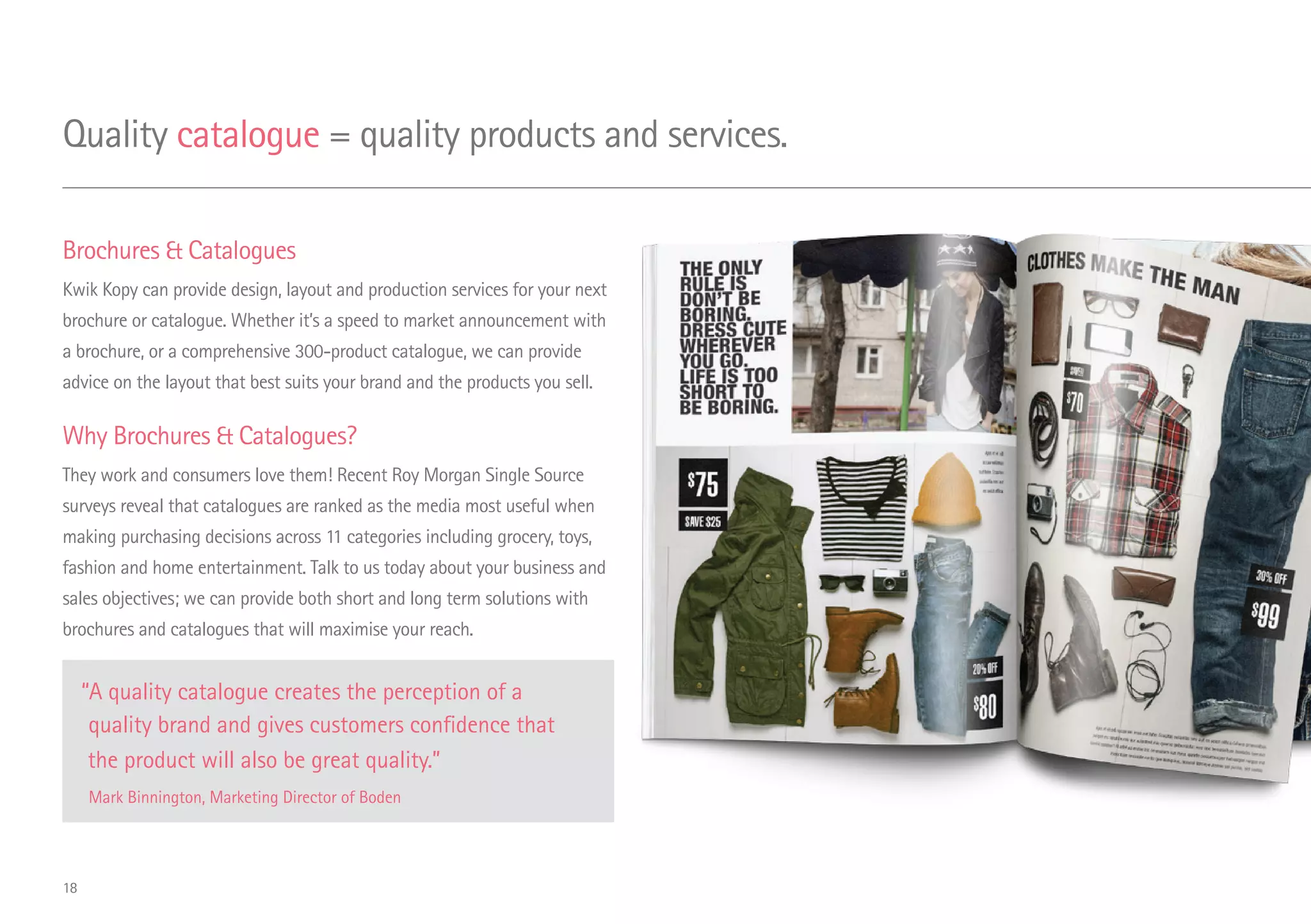 Brochures  Catalogues
Kwik Kopy can provide design, layout and production services for your next
brochure or catalogue. Whether it’s a speed to market announcement with
a brochure, or a comprehensive 300-product catalogue, we can provide
advice on the layout that best suits your brand and the products you sell.
Why Brochures  Catalogues?
They work and consumers love them! Recent Roy Morgan Single Source
surveys reveal that catalogues are ranked as the media most useful when
making purchasing decisions across 11 categories including grocery, toys,
fashion and home entertainment. Talk to us today about your business and
sales objectives; we can provide both short and long term solutions with
brochures and catalogues that will maximise your reach.
“A quality catalogue creates the perception of a
quality brand and gives customers confidence that
the product will also be great quality.”
Mark Binnington, Marketing Director of Boden
Quality catalogue = quality products and services.
18
 