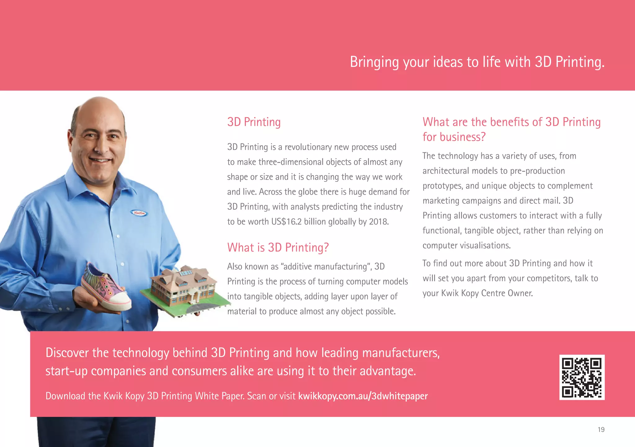 3D Printing
3D Printing is a revolutionary new process used
to make three-dimensional objects of almost any
shape or size and it is changing the way we work
and live. Across the globe there is huge demand for
3D Printing, with analysts predicting the industry
to be worth US$16.2 billion globally by 2018.
What is 3D Printing?
Also known as “additive manufacturing”, 3D
Printing is the process of turning computer models
into tangible objects, adding layer upon layer of
material to produce almost any object possible.
What are the benefits of 3D Printing
for business?
The technology has a variety of uses, from
architectural models to pre-production
prototypes, and unique objects to complement
marketing campaigns and direct mail. 3D
Printing allows customers to interact with a fully
functional, tangible object, rather than relying on
computer visualisations.
To find out more about 3D Printing and how it
will set you apart from your competitors, talk to
your Kwik Kopy Centre Owner.
Discover the technology behind 3D Printing and how leading manufacturers,
start-up companies and consumers alike are using it to their advantage.
Download the Kwik Kopy 3D Printing White Paper. Scan or visit kwikkopy.com.au/3dwhitepaper
Bringing your ideas to life with 3D Printing.
19
 