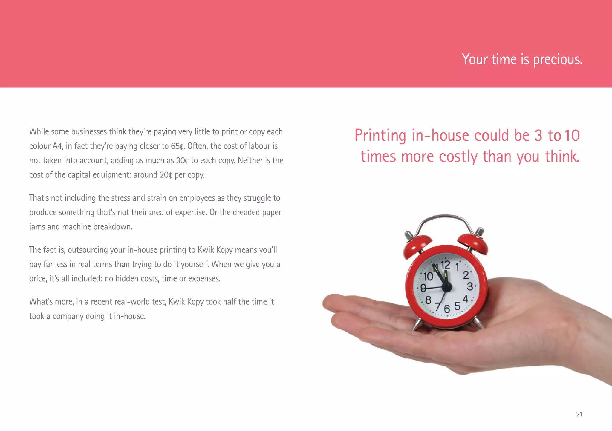 Your time is precious.
While some businesses think they’re paying very little to print or copy each
colour A4, in fact they’re paying closer to 65¢. Often, the cost of labour is
not taken into account, adding as much as 30¢ to each copy. Neither is the
cost of the capital equipment: around 20¢ per copy.
That’s not including the stress and strain on employees as they struggle to
produce something that’s not their area of expertise. Or the dreaded paper
jams and machine breakdown.
The fact is, outsourcing your in-house printing to Kwik Kopy means you’ll
pay far less in real terms than trying to do it yourself. When we give you a
price, it’s all included: no hidden costs, time or expenses.
What’s more, in a recent real-world test, Kwik Kopy took half the time it
took a company doing it in-house.
Printing in-house could be 3 to10
times more costly than you think.
21
 