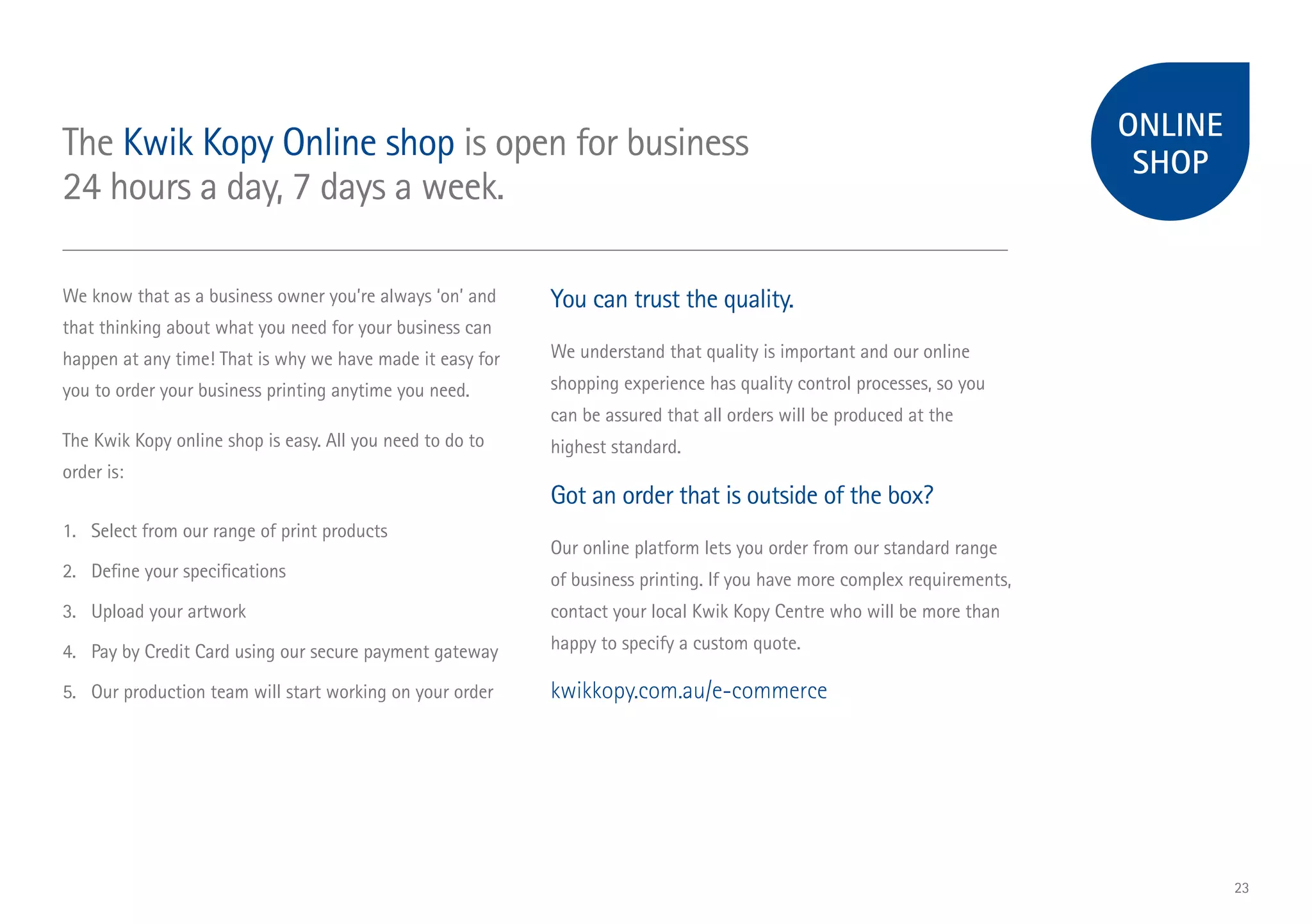 ONLINE
SHOP
The Kwik Kopy Online shop is open for business
24 hours a day, 7 days a week.
We know that as a business owner you’re always ‘on’ and
that thinking about what you need for your business can
happen at any time! That is why we have made it easy for
you to order your business printing anytime you need.
The Kwik Kopy online shop is easy. All you need to do to
order is:
1.	 Select from our range of print products
2.	 Define your specifications
3.	 Upload your artwork
4.	 Pay by Credit Card using our secure payment gateway
5.	 Our production team will start working on your order
You can trust the quality.
We understand that quality is important and our online
shopping experience has quality control processes, so you
can be assured that all orders will be produced at the
highest standard.
Got an order that is outside of the box?
Our online platform lets you order from our standard range
of business printing. If you have more complex requirements,
contact your local Kwik Kopy Centre who will be more than
happy to specify a custom quote.
kwikkopy.com.au/e-commerce
23
 