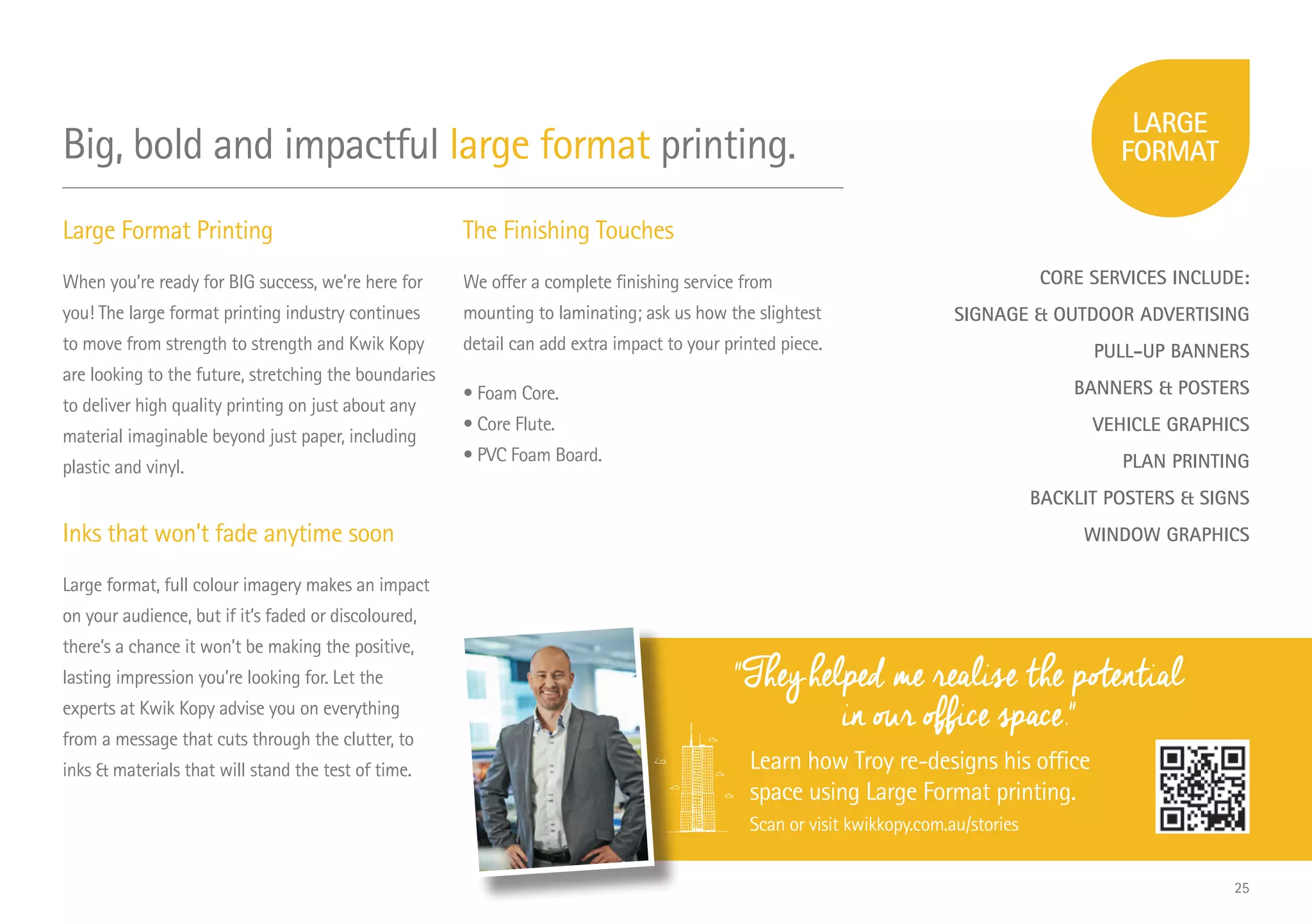 Large Format Printing
When you’re ready for BIG success, we’re here for
you! The large format printing industry continues
to move from strength to strength and Kwik Kopy
are looking to the future, stretching the boundaries
to deliver high quality printing on just about any
material imaginable beyond just paper, including
plastic and vinyl.
Inks that won’t fade anytime soon
Large format, full colour imagery makes an impact
on your audience, but if it’s faded or discoloured,
there’s a chance it won’t be making the positive,
lasting impression you’re looking for. Let the
experts at Kwik Kopy advise you on everything
from a message that cuts through the clutter, to
inks  materials that will stand the test of time.
The Finishing Touches
We offer a complete finishing service from
mounting to laminating; ask us how the slightest
detail can add extra impact to your printed piece.
• Foam Core.
• Core Flute.
• PVC Foam Board.
CORE SERVICES INCLUDE:
SIGNAGE  OUTDOOR ADVERTISING
PULL-UP BANNERS
BANNERS  POSTERS
VEHICLE GRAPHICS
PLAN PRINTING
BACKLIT POSTERS  SIGNS
WINDOW GRAPHICS
They helped me realise the potential
in our office space.
Learn how Troy re-designs his office
space using Large Format printing.
Scan or visit kwikkopy.com.au/stories
Big, bold and impactful large format printing.
25
 