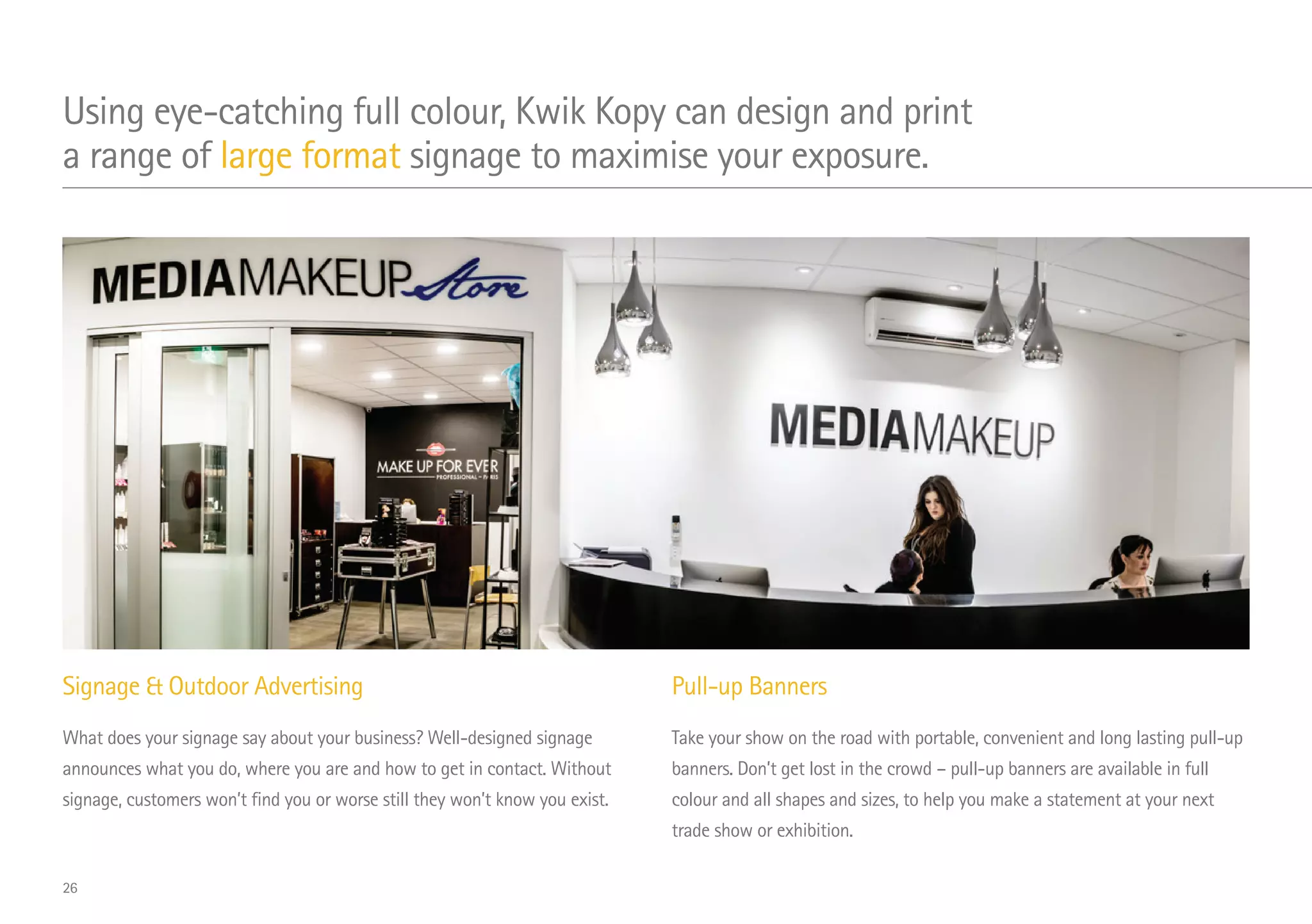 Signage  Outdoor Advertising
What does your signage say about your business? Well-designed signage
announces what you do, where you are and how to get in contact. Without
signage, customers won’t find you or worse still they won’t know you exist.
Pull-up Banners
Take your show on the road with portable, convenient and long lasting pull-up
banners. Don’t get lost in the crowd – pull-up banners are available in full
colour and all shapes and sizes, to help you make a statement at your next
trade show or exhibition.
Using eye-catching full colour, Kwik Kopy can design and print
a range of large format signage to maximise your exposure.
26
 