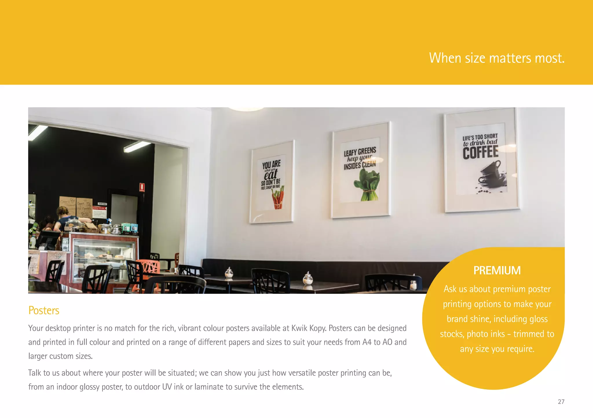 Posters
Your desktop printer is no match for the rich, vibrant colour posters available at Kwik Kopy. Posters can be designed
and printed in full colour and printed on a range of different papers and sizes to suit your needs from A4 to AO and
larger custom sizes.
Talk to us about where your poster will be situated; we can show you just how versatile poster printing can be,
from an indoor glossy poster, to outdoor UV ink or laminate to survive the elements.
PREMIUM
Ask us about premium poster
printing options to make your
brand shine, including gloss
stocks, photo inks - trimmed to
any size you require.
When size matters most.
27
 