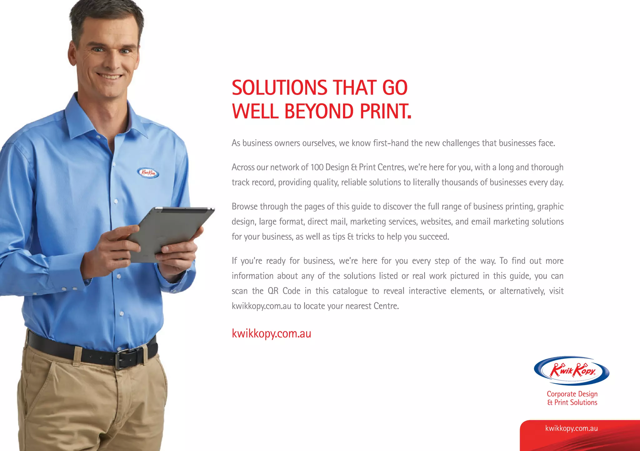 SOLUTIONS THAT GO
WELL BEYOND PRINT.
As business owners ourselves, we know first-hand the new challenges that businesses face.
Across our network of 100 Design & Print Centres, we’re here for you, with a long and thorough
track record, providing quality, reliable solutions to literally thousands of businesses every day.
Browse through the pages of this guide to discover the full range of business printing, graphic
design, large format, direct mail, marketing services, websites, and email marketing solutions
for your business, as well as tips & tricks to help you succeed.
If you’re ready for business, we’re here for you every step of the way. To find out more
information about any of the solutions listed or real work pictured in this guide, you can
scan the QR Code in this catalogue to reveal interactive elements, or alternatively, visit
kwikkopy.com.au to locate your nearest Centre.
kwikkopy.com.au
kwikkopy.com.aukwikkopy.com.au
 