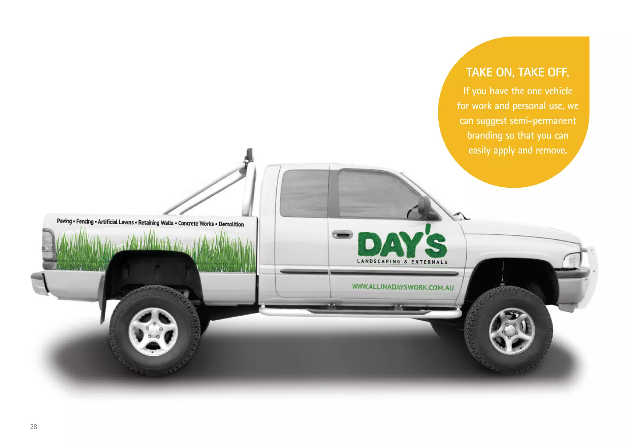 TAKE ON, TAKE OFF.
If you have the one vehicle
for work and personal use, we
can suggest semi-permanent
branding so that you can
easily apply and remove.
28
 