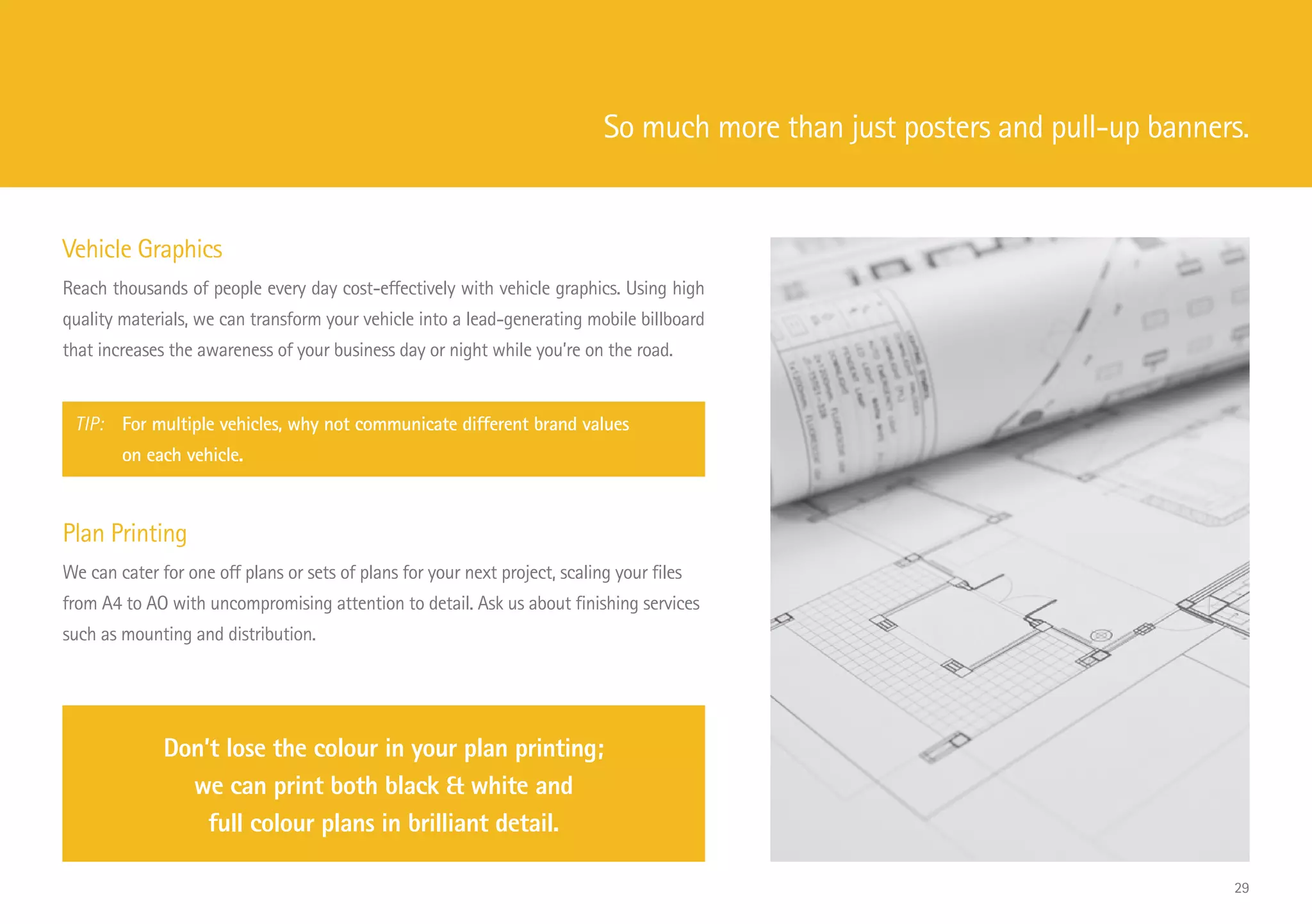 Vehicle Graphics
Reach thousands of people every day cost-effectively with vehicle graphics. Using high
quality materials, we can transform your vehicle into a lead-generating mobile billboard
that increases the awareness of your business day or night while you’re on the road.
TIP: 	 For multiple vehicles, why not communicate different brand values
			 on each vehicle.
Plan Printing
We can cater for one off plans or sets of plans for your next project, scaling your files
from A4 to AO with uncompromising attention to detail. Ask us about finishing services
such as mounting and distribution.
Don’t lose the colour in your plan printing;
we can print both black  white and
full colour plans in brilliant detail.
So much more than just posters and pull-up banners.
29
 