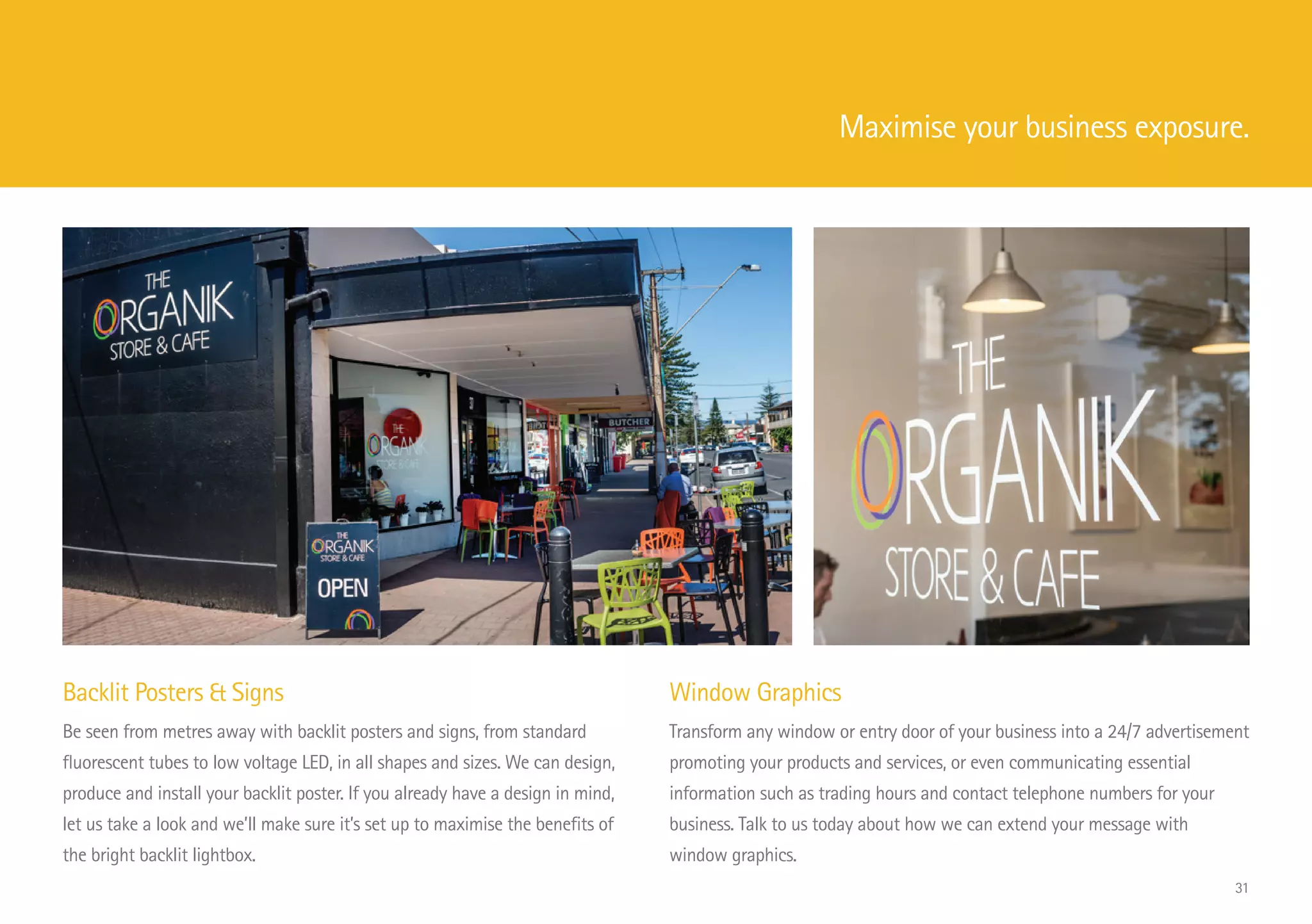 Backlit Posters  Signs
Be seen from metres away with backlit posters and signs, from standard
fluorescent tubes to low voltage LED, in all shapes and sizes. We can design,
produce and install your backlit poster. If you already have a design in mind,
let us take a look and we’ll make sure it’s set up to maximise the benefits of
the bright backlit lightbox.
Window Graphics
Transform any window or entry door of your business into a 24/7 advertisement
promoting your products and services, or even communicating essential
information such as trading hours and contact telephone numbers for your
business. Talk to us today about how we can extend your message with
window graphics.
Maximise your business exposure.
31
 