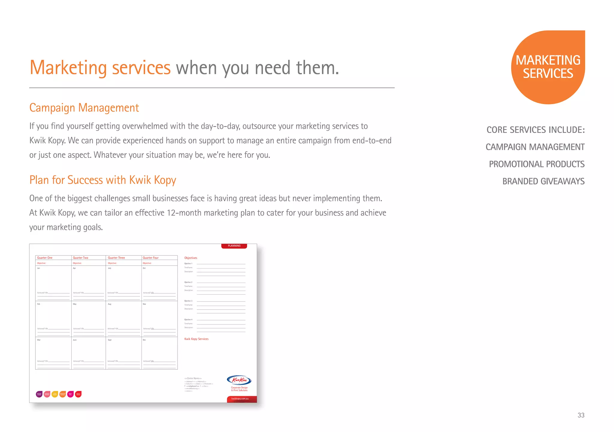 CORE SERVICES INCLUDE:
CAMPAIGN MANAGEMENT
PROMOTIONAL PRODUCTS
BRANDED GIVEAWAYS
Marketing services when you need them.
Campaign Management
If you find yourself getting overwhelmed with the day-to-day, outsource your marketing services to
Kwik Kopy. We can provide experienced hands on support to manage an entire campaign from end-to-end
or just one aspect. Whatever your situation may be, we’re here for you.
Plan for Success with Kwik Kopy
One of the biggest challenges small businesses face is having great ideas but never implementing them.
At Kwik Kopy, we can tailor an effective 12-month marketing plan to cater for your business and achieve
your marketing goals.
PLANNING
Objectives
Ojective 1
Timeframe:
Description:
Ojective 2
Timeframe:
Description:
Ojective 3
Timeframe:
Description:
Ojective 4
Timeframe:
Description:
kwikkopy.com.au
Centre Name
Address1 Address2
Suburb State Postcode
T telephone1 F fax
emailMarketing
www
Kwik Kopy Services
Quarter One Quarter Two Quarter Three Quarter Four
Objective: Objective: Objective: Objective:
Jan Apr July Oct
Feb May Aug Nov
Mar June Sept Dec
Achieved? Y/N Achieved? Y/N Achieved? Y/N Achieved? Y/N
Achieved? Y/N Achieved? Y/N Achieved? Y/N Achieved? Y/N
Achieved? Y/N Achieved? Y/N Achieved? Y/N Achieved? Y/N
33
 