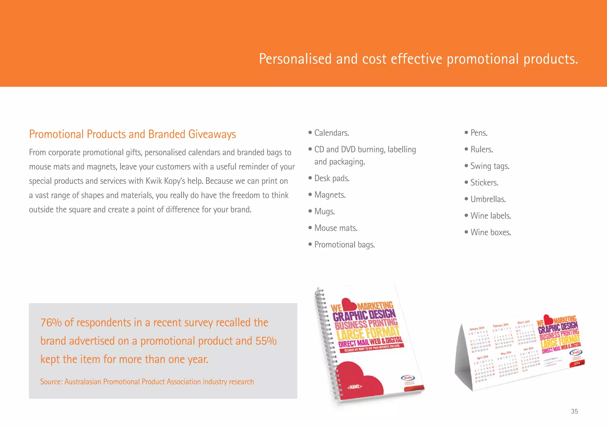 Promotional Products and Branded Giveaways
From corporate promotional gifts, personalised calendars and branded bags to
mouse mats and magnets, leave your customers with a useful reminder of your
special products and services with Kwik Kopy’s help. Because we can print on
a vast range of shapes and materials, you really do have the freedom to think
outside the square and create a point of difference for your brand.
Personalised and cost effective promotional products.
76% of respondents in a recent survey recalled the
brand advertised on a promotional product and 55%
kept the item for more than one year.
Source: Australasian Promotional Product Association industry research
• Calendars.
• CD and DVD burning, labelling
and packaging.
• Desk pads.
• Magnets.
• Mugs.
• Mouse mats.
• Promotional bags.
• Pens.
• Rulers.
• Swing tags.
• Stickers.
• Umbrellas.
• Wine labels.
• Wine boxes.
35
 