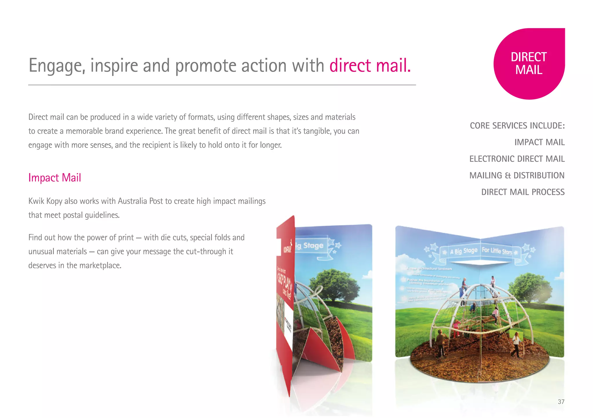 CORE SERVICES INCLUDE:
IMPACT MAIL
ELECTRONIC DIRECT MAIL
MAILING  DISTRIBUTION
DIRECT MAIL PROCESS
Engage, inspire and promote action with direct mail.
Direct mail can be produced in a wide variety of formats, using different shapes, sizes and materials
to create a memorable brand experience. The great benefit of direct mail is that it’s tangible, you can
engage with more senses, and the recipient is likely to hold onto it for longer.
Impact Mail
Kwik Kopy also works with Australia Post to create high impact mailings
that meet postal guidelines.
Find out how the power of print — with die cuts, special folds and
unusual materials — can give your message the cut-through it
deserves in the marketplace.
37
 