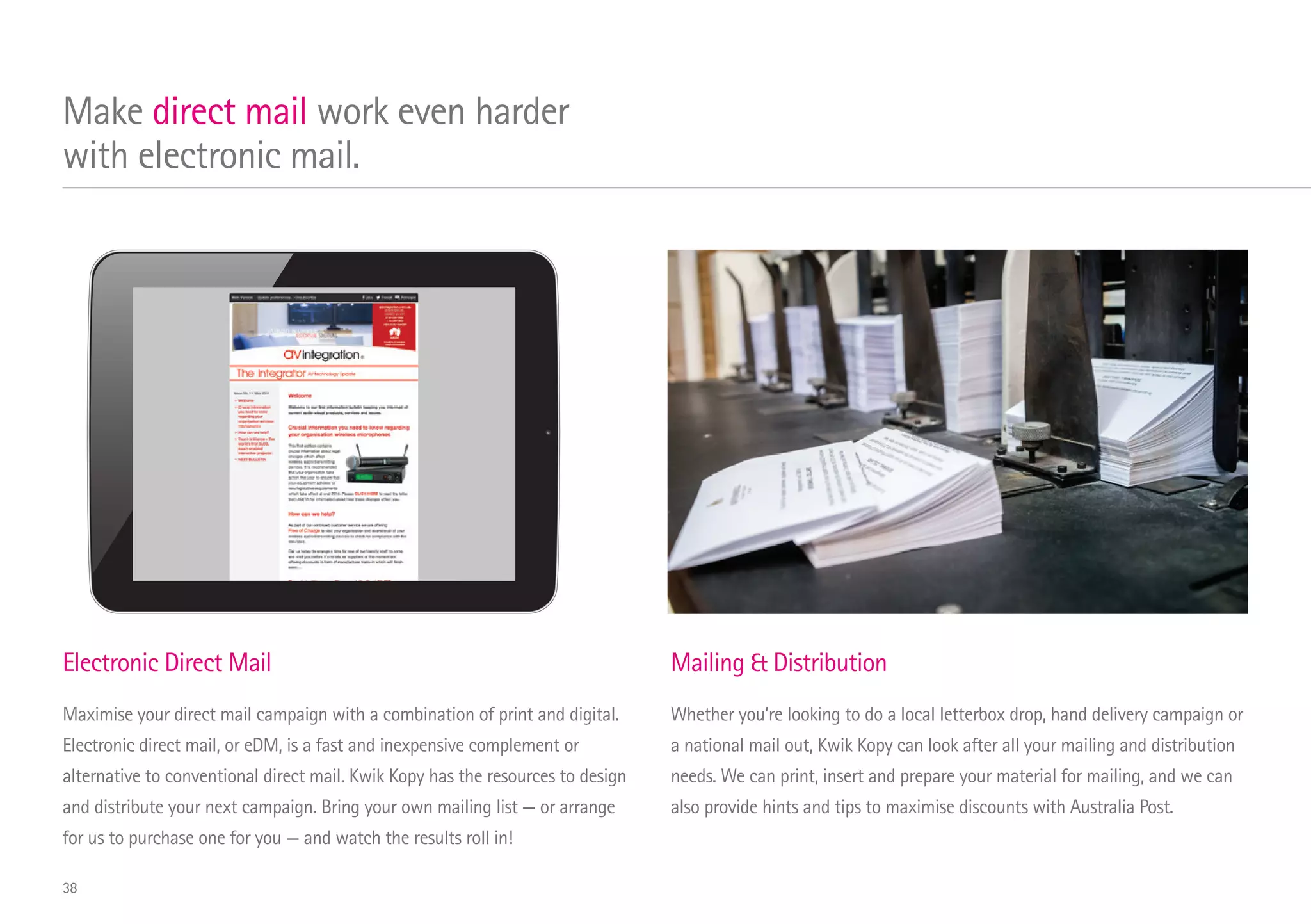 Electronic Direct Mail
Maximise your direct mail campaign with a combination of print and digital.
Electronic direct mail, or eDM, is a fast and inexpensive complement or
alternative to conventional direct mail. Kwik Kopy has the resources to design
and distribute your next campaign. Bring your own mailing list — or arrange
for us to purchase one for you — and watch the results roll in!
Mailing  Distribution
Whether you’re looking to do a local letterbox drop, hand delivery campaign or
a national mail out, Kwik Kopy can look after all your mailing and distribution
needs. We can print, insert and prepare your material for mailing, and we can
also provide hints and tips to maximise discounts with Australia Post.
Make direct mail work even harder
with electronic mail.
38
 