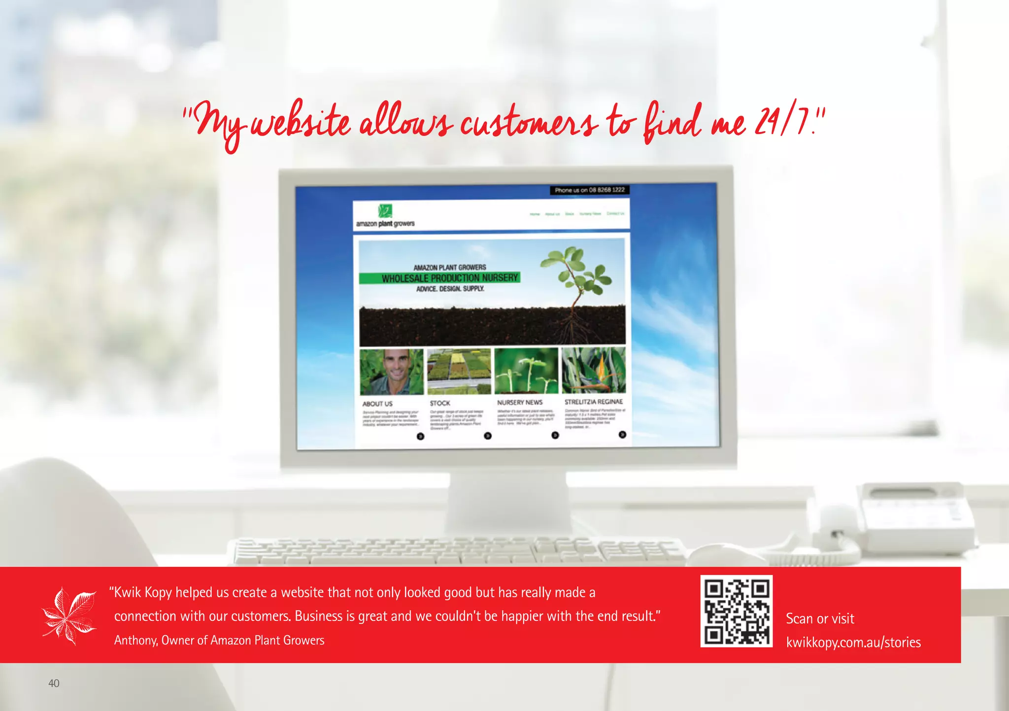 ''My website allows customers to find me 24/7.''
“Kwik Kopy helped us create a website that not only looked good but has really made a
connection with our customers. Business is great and we couldn’t be happier with the end result.”
Anthony, Owner of Amazon Plant Growers
Scan or visit
kwikkopy.com.au/stories
40
 