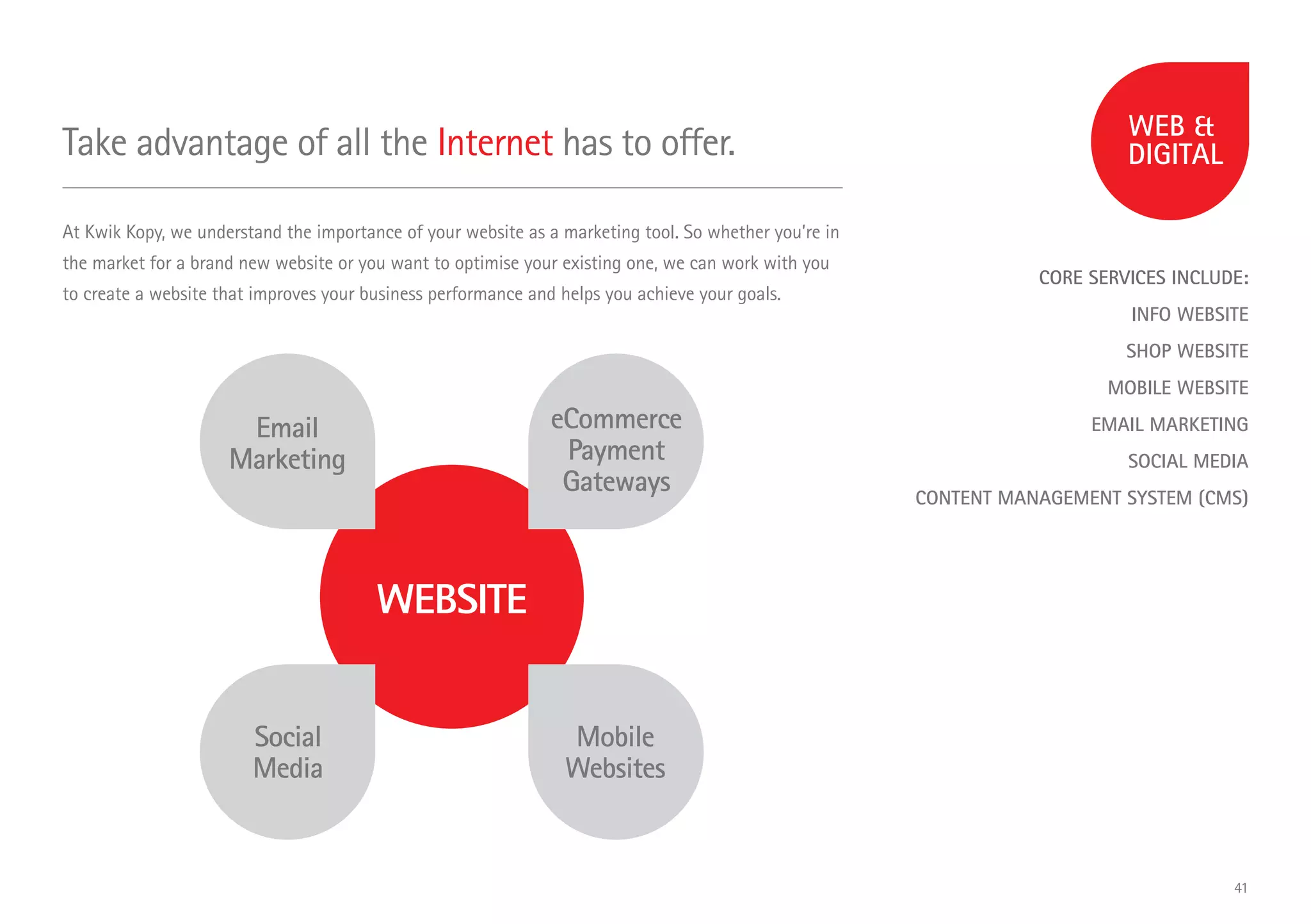 CORE SERVICES INCLUDE:
INFO WEBSITE
SHOP WEBSITE
MOBILE WEBSITE
EMAIL MARKETING
SOCIAL MEDIA
CONTENT MANAGEMENT SYSTEM (CMS)
Take advantage of all the Internet has to offer.
At Kwik Kopy, we understand the importance of your website as a marketing tool. So whether you’re in
the market for a brand new website or you want to optimise your existing one, we can work with you
to create a website that improves your business performance and helps you achieve your goals.
WEBSITE
Email
Marketing
eCommerce
Payment
Gateways
Mobile
Websites
Social
Media
41
 