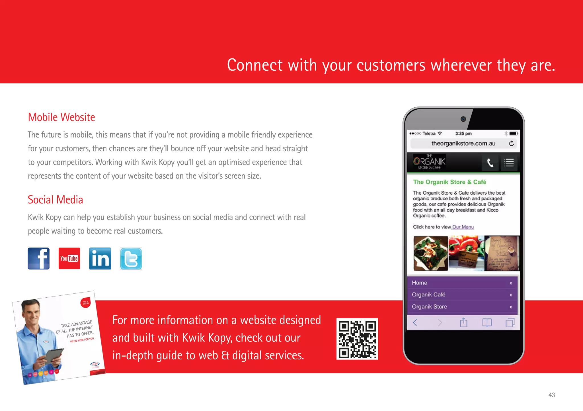 Connect with your customers wherever they are.
For more information on a website designed
and built with Kwik Kopy, check out our
in-depth guide to web  digital services.
Mobile Website
The future is mobile, this means that if you’re not providing a mobile friendly experience
for your customers, then chances are they’ll bounce off your website and head straight
to your competitors. Working with Kwik Kopy you’ll get an optimised experience that
represents the content of your website based on the visitor’s screen size.
Social Media
Kwik Kopy can help you establish your business on social media and connect with real
people waiting to become real customers.
TAKE ADVANTAGE
OF ALL THE INTERNET
HAS TO OFFER.
WE’RE HERE FOR YOU.
kwikkopy.com.au
kwikkopy.
com.au
KKA938_W
ebService
s_Brochur
e_FINAL_
FA_with
proofing
edits.indd
1
22/10/201
4 1:09 pm
43
 