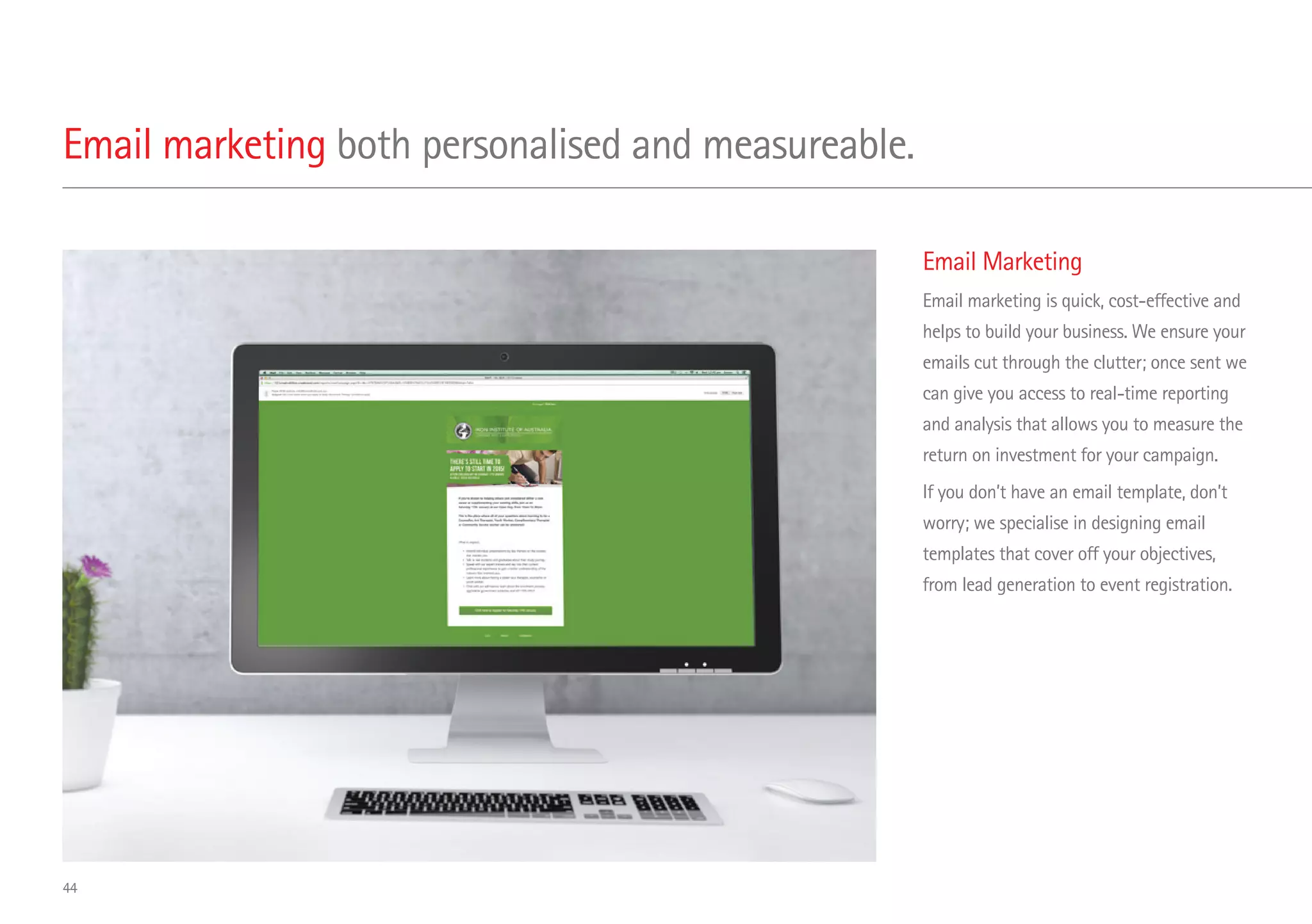 Email Marketing
Email marketing is quick, cost-effective and
helps to build your business. We ensure your
emails cut through the clutter; once sent we
can give you access to real-time reporting
and analysis that allows you to measure the
return on investment for your campaign.
If you don’t have an email template, don’t
worry; we specialise in designing email
templates that cover off your objectives,
from lead generation to event registration.
Email marketing both personalised and measureable.
44
 