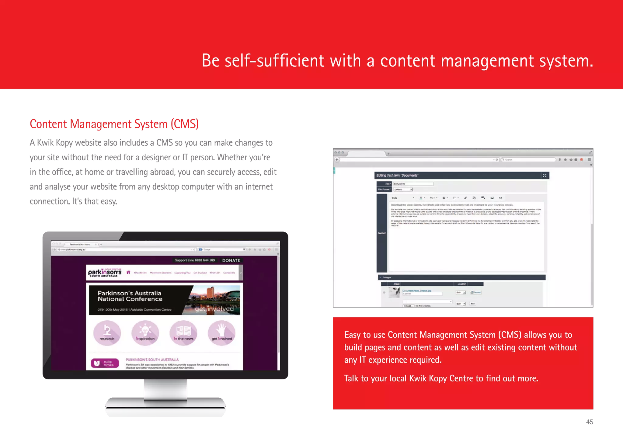 Be self-sufficient with a content management system.
Content Management System (CMS)
A Kwik Kopy website also includes a CMS so you can make changes to
your site without the need for a designer or IT person. Whether you’re
in the office, at home or travelling abroad, you can securely access, edit
and analyse your website from any desktop computer with an internet
connection. It’s that easy.
Easy to use Content Management System (CMS) allows you to
build pages and content as well as edit existing content without
any IT experience required.
Talk to your local Kwik Kopy Centre to find out more.
45
 