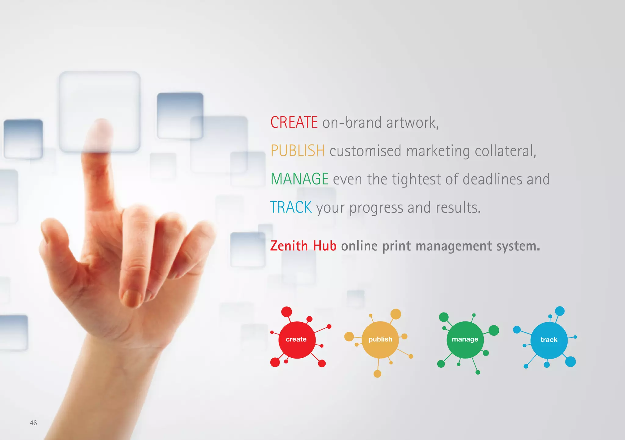 CREATE on-brand artwork,
PUBLISH customised marketing collateral,
MANAGE even the tightest of deadlines and
TRACK your progress and results.
Zenith Hub online print management system.
46
 