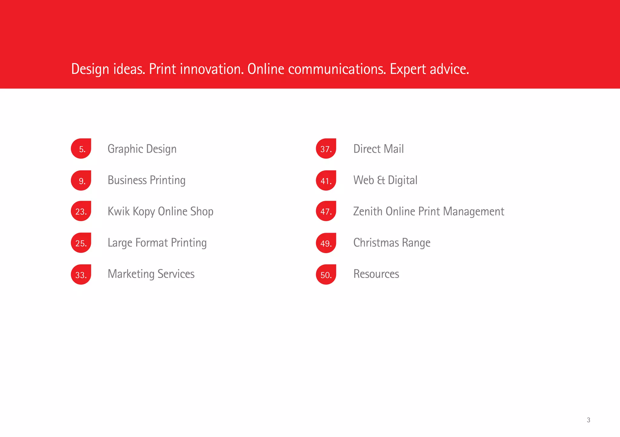 Graphic Design
	 Business Printing
	 Kwik Kopy Online Shop
	 Large Format Printing
	 Marketing Services
	 Direct Mail
	 Web & Digital
	 Zenith Online Print Management
	 Christmas Range
	 Resources
5.
9.
23.
25.
33.
37.
Design ideas. Print innovation. Online communications. Expert advice.
41.
47.
49.
50.
3
 