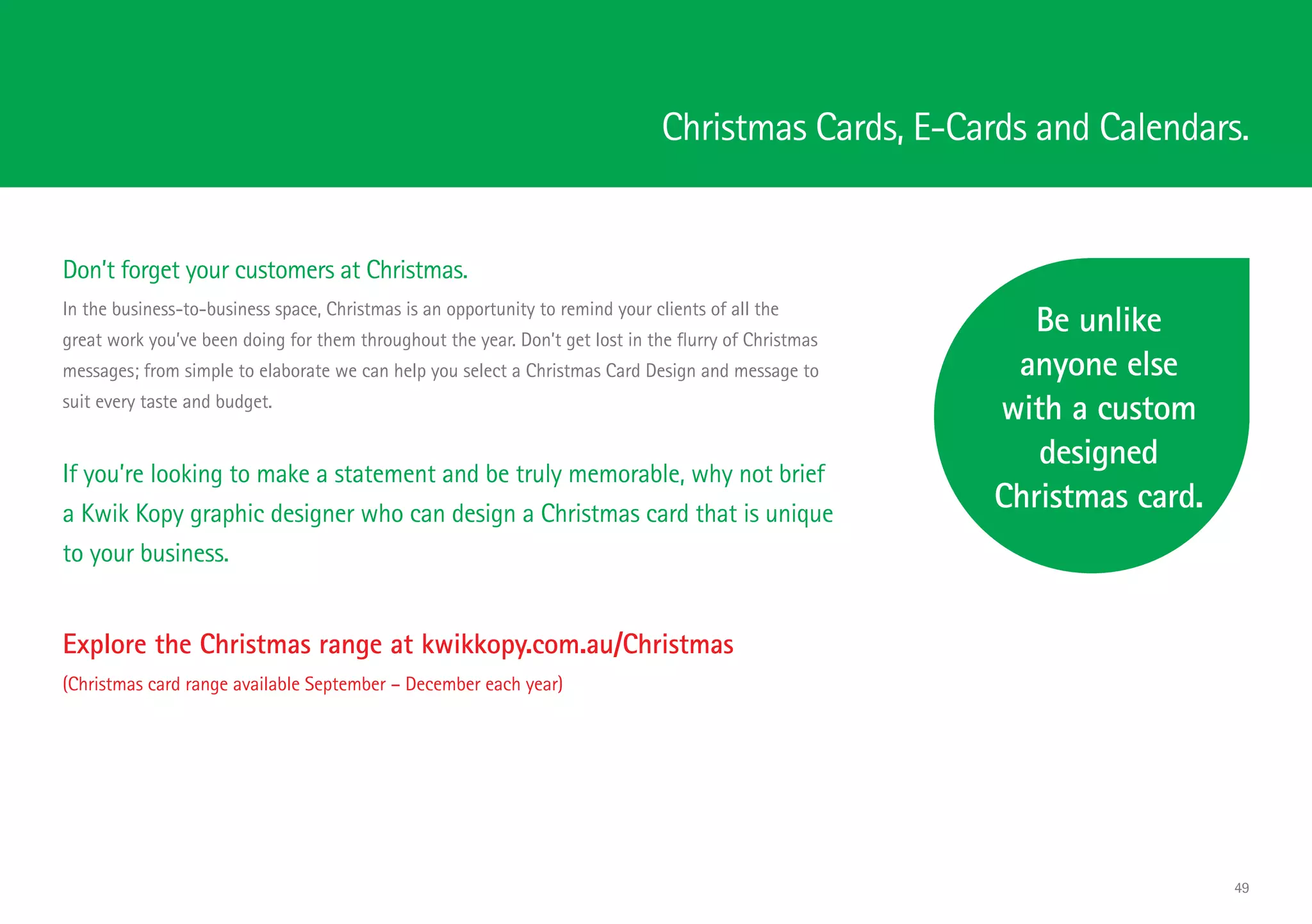 Christmas Cards, E-Cards and Calendars.
Don’t forget your customers at Christmas.
In the business-to-business space, Christmas is an opportunity to remind your clients of all the
great work you’ve been doing for them throughout the year. Don’t get lost in the flurry of Christmas
messages; from simple to elaborate we can help you select a Christmas Card Design and message to
suit every taste and budget.
Be unlike
anyone else
with a custom
designed
Christmas card.
Explore the Christmas range at kwikkopy.com.au/Christmas
(Christmas card range available September – December each year)
If you’re looking to make a statement and be truly memorable, why not brief
a Kwik Kopy graphic designer who can design a Christmas card that is unique
to your business.
49
 