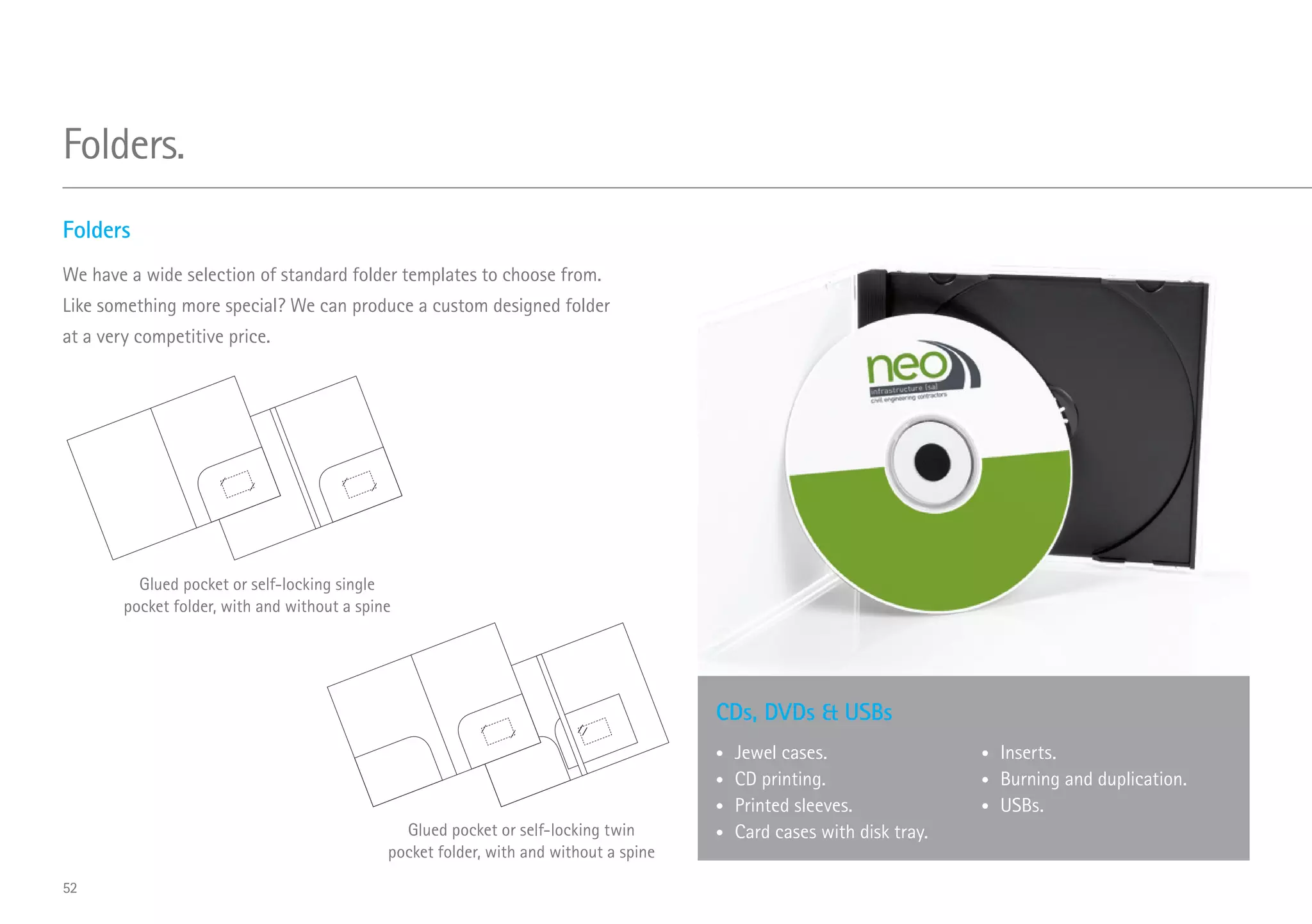CDs, DVDs  USBs
•	 Jewel cases.
•	 CD printing.
•	 Printed sleeves.
•	 Card cases with disk tray.
•	 Inserts.
•	 Burning and duplication.
•	 USBs.
Folders
We have a wide selection of standard folder templates to choose from.
Like something more special? We can produce a custom designed folder
at a very competitive price.
Glued pocket or self-locking single
pocket folder, with and without a spine
Glued pocket or self-locking twin
pocket folder, with and without a spine
Folders.
52
 