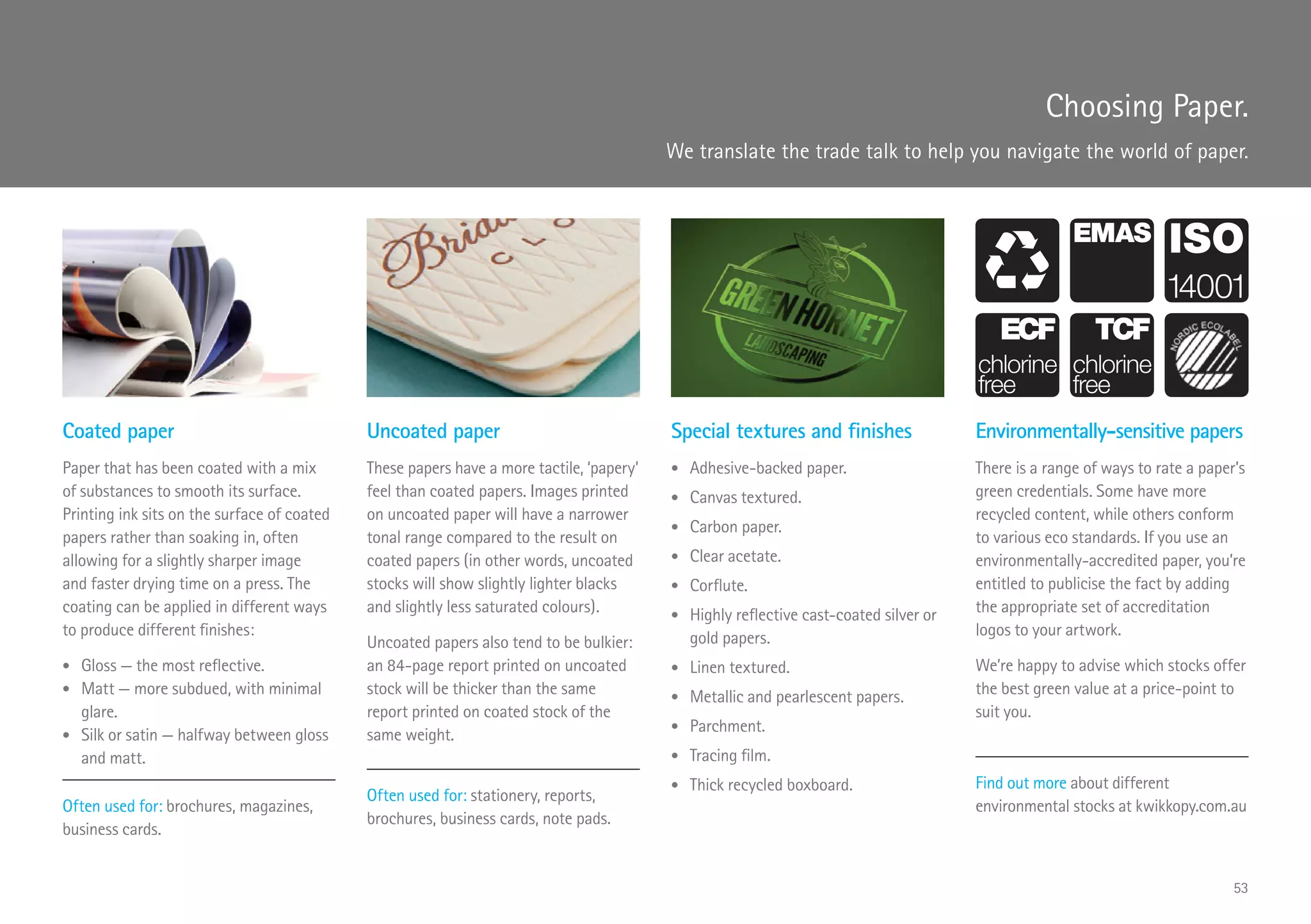Choosing Paper.
We translate the trade talk to help you navigate the world of paper.
Coated paper
Paper that has been coated with a mix
of substances to smooth its surface.
Printing ink sits on the surface of coated
papers rather than soaking in, often
allowing for a slightly sharper image
and faster drying time on a press. The
coating can be applied in different ways
to produce different finishes:
•	 Gloss — the most reflective.
•	 Matt — more subdued, with minimal
glare.
•	 Silk or satin — halfway between gloss
and matt.
Often used for: brochures, magazines,
business cards.
Uncoated paper
These papers have a more tactile, ‘papery’
feel than coated papers. Images printed
on uncoated paper will have a narrower
tonal range compared to the result on
coated papers (in other words, uncoated
stocks will show slightly lighter blacks
and slightly less saturated colours).
Uncoated papers also tend to be bulkier:
an 84-page report printed on uncoated
stock will be thicker than the same
report printed on coated stock of the
same weight.
Often used for: stationery, reports,
brochures, business cards, note pads.
Special textures and finishes
•	 Adhesive-backed paper.
•	 Canvas textured.
•	 Carbon paper.
•	 Clear acetate.
•	 Corflute.
•	 Highly reflective cast-coated silver or
gold papers.
•	 Linen textured.
•	 Metallic and pearlescent papers.
•	 Parchment.
•	 Tracing film.
•	 Thick recycled boxboard.
Environmentally-sensitive papers
There is a range of ways to rate a paper’s
green credentials. Some have more
recycled content, while others conform
to various eco standards. If you use an
environmentally-accredited paper, you’re
entitled to publicise the fact by adding
the appropriate set of accreditation
logos to your artwork.
We’re happy to advise which stocks offer
the best green value at a price-point to
suit you.
Find out more about different
environmental stocks at kwikkopy.com.au
53
 