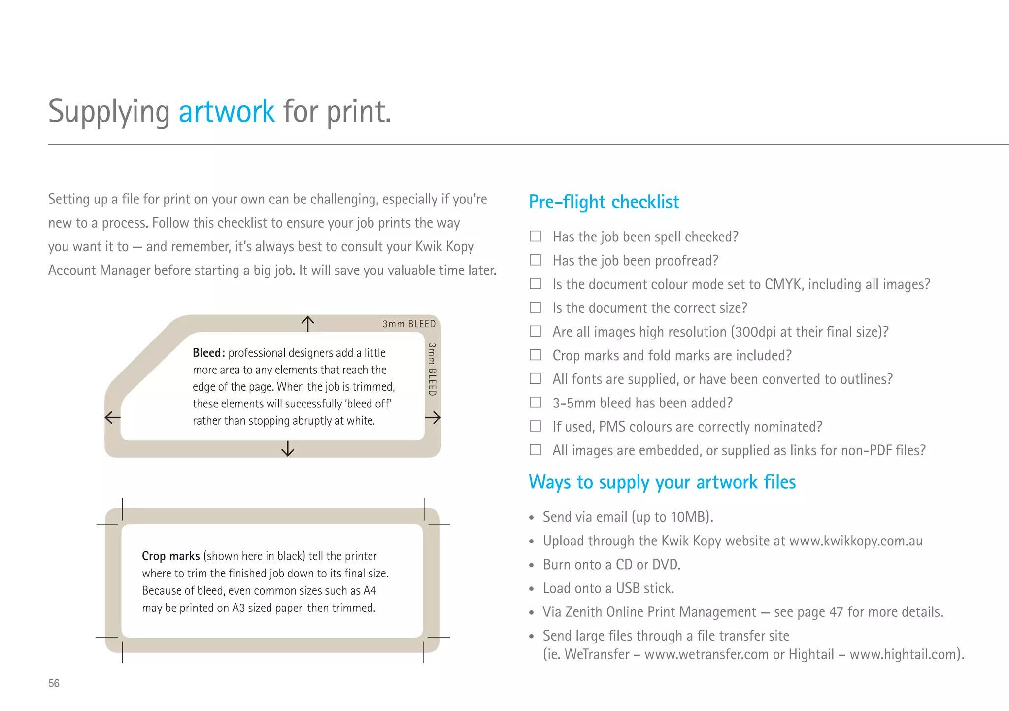 Supplying artwork for print.
Pre-flight checklist
	Has the job been spell checked?
	Has the job been proofread?
	Is the document colour mode set to CMYK, including all images?
	Is the document the correct size?
	Are all images high resolution (300dpi at their final size)?
	Crop marks and fold marks are included?
	All fonts are supplied, or have been converted to outlines?
	3-5mm bleed has been added?
	If used, PMS colours are correctly nominated?
	All images are embedded, or supplied as links for non-PDF files?
Ways to supply your artwork files
•	 Send via email (up to 10MB).
•	 Upload through the Kwik Kopy website at www.kwikkopy.com.au
•	 Burn onto a CD or DVD.
•	 Load onto a USB stick.
•	 Via Zenith Online Print Management — see page 47 for more details.
•	 Send large files through a file transfer site
(ie. WeTransfer – www.wetransfer.com or Hightail – www.hightail.com).
Setting up a file for print on your own can be challenging, especially if you’re
new to a process. Follow this checklist to ensure your job prints the way
you want it to — and remember, it’s always best to consult your Kwik Kopy
Account Manager before starting a big job. It will save you valuable time later.
Bleed: professional designers add a little
more area to any elements that reach the
edge of the page. When the job is trimmed,
these elements will successfully ‘bleed off’
rather than stopping abruptly at white.
3mm BLEED
3mmBLEED
Crop marks (shown here in black) tell the printer
where to trim the finished job down to its final size.
Because of bleed, even common sizes such as A4
may be printed on A3 sized paper, then trimmed.
56
 