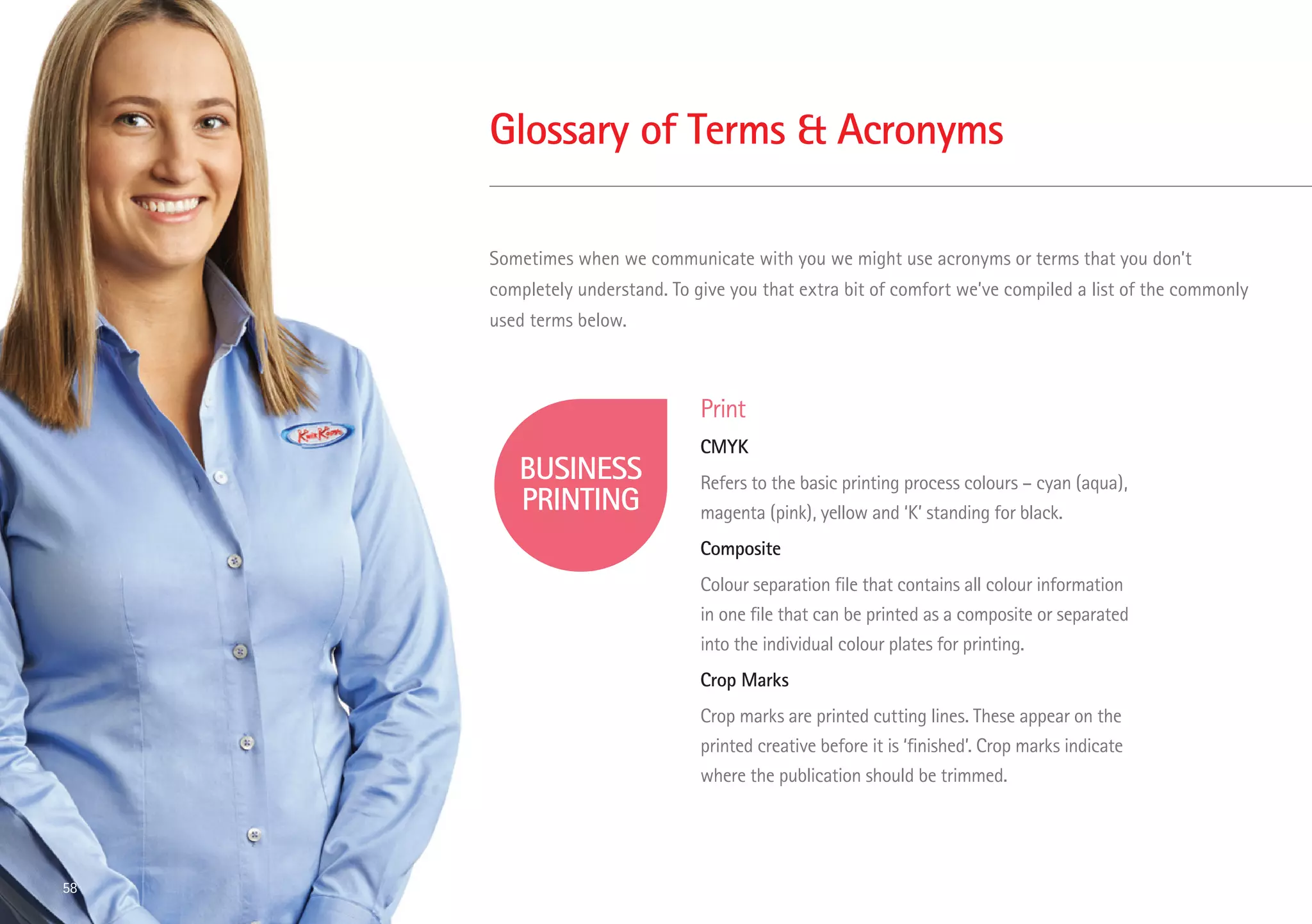 Glossary of Terms  Acronyms
Sometimes when we communicate with you we might use acronyms or terms that you don’t
completely understand. To give you that extra bit of comfort we’ve compiled a list of the commonly
used terms below.
Print
CMYK
Refers to the basic printing process colours – cyan (aqua),
magenta (pink), yellow and ‘K’ standing for black.
Composite
Colour separation file that contains all colour information
in one file that can be printed as a composite or separated
into the individual colour plates for printing.
Crop Marks
Crop marks are printed cutting lines. These appear on the
printed creative before it is ‘finished’. Crop marks indicate
where the publication should be trimmed.
58
 