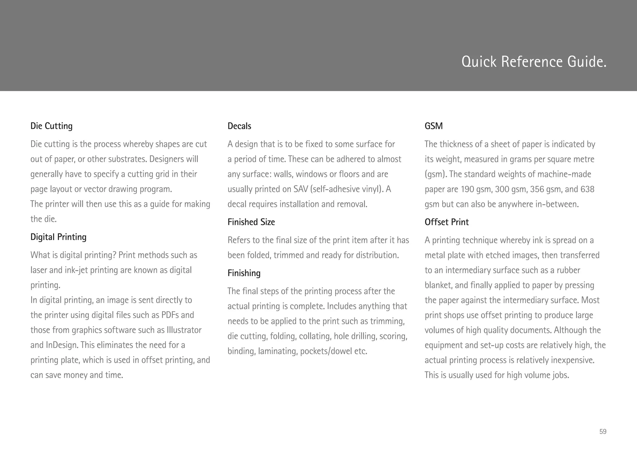 Die Cutting
Die cutting is the process whereby shapes are cut
out of paper, or other substrates. Designers will
generally have to specify a cutting grid in their
page layout or vector drawing program.
The printer will then use this as a guide for making
the die.
Digital Printing
What is digital printing? Print methods such as
laser and ink-jet printing are known as digital
printing.
In digital printing, an image is sent directly to
the printer using digital files such as PDFs and
those from graphics software such as Illustrator
and InDesign. This eliminates the need for a
printing plate, which is used in offset printing, and
can save money and time.
Decals
A design that is to be fixed to some surface for
a period of time. These can be adhered to almost
any surface: walls, windows or floors and are
usually printed on SAV (self-adhesive vinyl). A
decal requires installation and removal.
Finished Size
Refers to the final size of the print item after it has
been folded, trimmed and ready for distribution.
Finishing
The final steps of the printing process after the
actual printing is complete. Includes anything that
needs to be applied to the print such as trimming,
die cutting, folding, collating, hole drilling, scoring,
binding, laminating, pockets/dowel etc.
GSM
The thickness of a sheet of paper is indicated by
its weight, measured in grams per square metre
(gsm). The standard weights of machine-made
paper are 190 gsm, 300 gsm, 356 gsm, and 638
gsm but can also be anywhere in-between.
Offset Print
A printing technique whereby ink is spread on a
metal plate with etched images, then transferred
to an intermediary surface such as a rubber
blanket, and finally applied to paper by pressing
the paper against the intermediary surface. Most
print shops use offset printing to produce large
volumes of high quality documents. Although the
equipment and set-up costs are relatively high, the
actual printing process is relatively inexpensive.
This is usually used for high volume jobs.
Quick Reference Guide.
59
 
