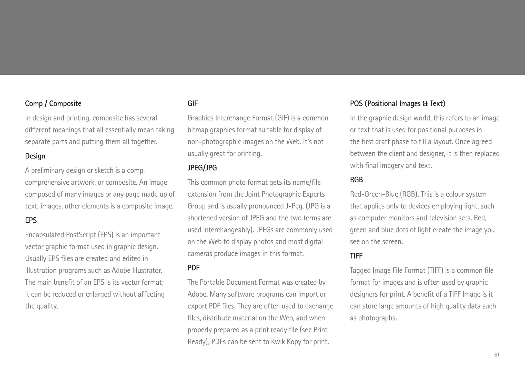 Comp / Composite
In design and printing, composite has several
different meanings that all essentially mean taking
separate parts and putting them all together.
Design
A preliminary design or sketch is a comp,
comprehensive artwork, or composite. An image
composed of many images or any page made up of
text, images, other elements is a composite image.
EPS
Encapsulated PostScript (EPS) is an important
vector graphic format used in graphic design.
Usually EPS files are created and edited in
illustration programs such as Adobe Illustrator.
The main benefit of an EPS is its vector format;
it can be reduced or enlarged without affecting
the quality.
GIF
Graphics Interchange Format (GIF) is a common
bitmap graphics format suitable for display of
non-photographic images on the Web. It’s not
usually great for printing.
JPEG/JPG
This common photo format gets its name/file
extension from the Joint Photographic Experts
Group and is usually pronounced J-Peg. (JPG is a
shortened version of JPEG and the two terms are
used interchangeably). JPEGs are commonly used
on the Web to display photos and most digital
cameras produce images in this format.
PDF
The Portable Document Format was created by
Adobe. Many software programs can import or
export PDF files. They are often used to exchange
files, distribute material on the Web, and when
properly prepared as a print ready file (see Print
Ready), PDFs can be sent to Kwik Kopy for print.
POS (Positional Images  Text)
In the graphic design world, this refers to an image
or text that is used for positional purposes in
the first draft phase to fill a layout. Once agreed
between the client and designer, it is then replaced
with final imagery and text.
RGB
Red-Green-Blue (RGB). This is a colour system
that applies only to devices employing light, such
as computer monitors and television sets. Red,
green and blue dots of light create the image you
see on the screen.
TIFF
Tagged Image File Format (TIFF) is a common file
format for images and is often used by graphic
designers for print. A benefit of a TIFF Image is it
can store large amounts of high quality data such
as photographs.
61
 