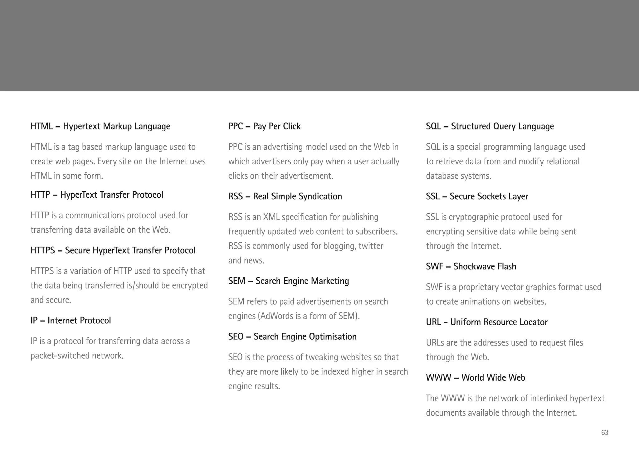 HTML – Hypertext Markup Language
HTML is a tag based markup language used to
create web pages. Every site on the Internet uses
HTML in some form.
HTTP – HyperText Transfer Protocol
HTTP is a communications protocol used for
transferring data available on the Web.
HTTPS – Secure HyperText Transfer Protocol
HTTPS is a variation of HTTP used to specify that
the data being transferred is/should be encrypted
and secure.
IP – Internet Protocol
IP is a protocol for transferring data across a
packet-switched network.
PPC – Pay Per Click
PPC is an advertising model used on the Web in
which advertisers only pay when a user actually
clicks on their advertisement.
RSS – Real Simple Syndication
RSS is an XML specification for publishing
frequently updated web content to subscribers.
RSS is commonly used for blogging, twitter
and news.
SEM – Search Engine Marketing
SEM refers to paid advertisements on search
engines (AdWords is a form of SEM).
SEO – Search Engine Optimisation
SEO is the process of tweaking websites so that
they are more likely to be indexed higher in search
engine results.
SQL – Structured Query Language
SQL is a special programming language used
to retrieve data from and modify relational
database systems.
SSL – Secure Sockets Layer
SSL is cryptographic protocol used for
encrypting sensitive data while being sent
through the Internet.
SWF – Shockwave Flash
SWF is a proprietary vector graphics format used
to create animations on websites.
URL - Uniform Resource Locator
URLs are the addresses used to request files
through the Web.
WWW – World Wide Web
The WWW is the network of interlinked hypertext
documents available through the Internet.
63
 